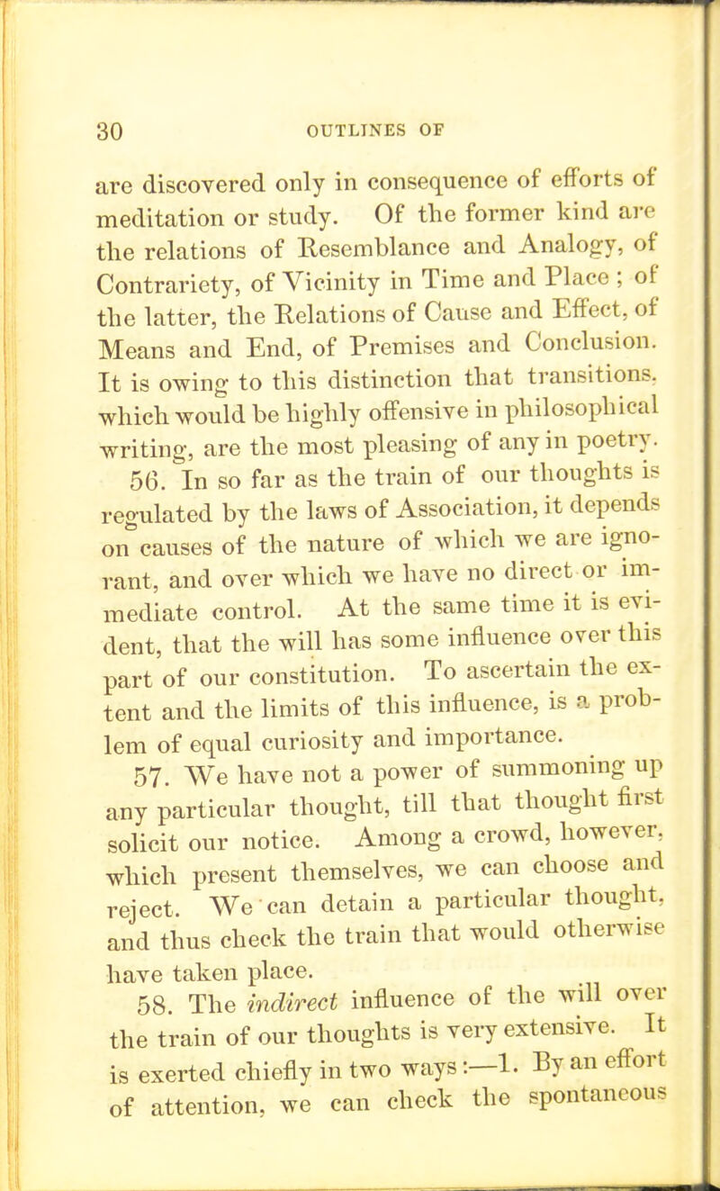 are discovered only in consequence of efforts of meditation or study. Of the former kind are the relations of Resemblance and Analogy, of Contrariety, of Vicinity in Time and Place ; of the latter, the Relations of Cause and Effect, of Means and End, of Premises and Conclusion. It is owing to this distinction that transitions, which would be highly offensive in philosophical writing, are the most pleasing of any in poetry. 56. In so far as the train of our thoughts is regulated by the laws of Association, it depends on^ causes of the nature of which we are igno- rant, and over which we have no direct or im- mediate control. At the same time it is evi- dent, that the will has some influence over this part of our constitution. To ascertain the ex- tent and the limits of this influence, is a prob- lem of equal curiosity and importance. 57. We have not a power of summoning up any particular thought, till that thought first solicit our notice. Among a crowd, however, which present themselves, we can choose and reject. We can detain a particular thought, and thus check the train that would otherwise have taken place. 58. The indirect influence of the will over the train of our thoughts is very extensive. It is exerted chiefly in two ways:—1. By an effort of attention, we can check the spontaneous