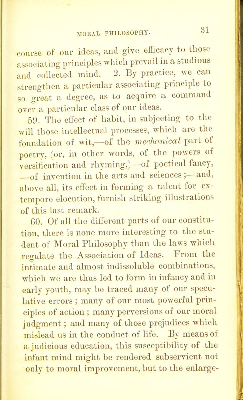 course of our ideas, and give efficacy to those associating principles which prevail in a studious and collected mind. 2. By practice, we can strengthen a particular associating principle to so great a degree, as to acquire a command over a particular class of our ideas. 59. The effect of habit, in subjecting to the will those intellectual processes, which are the foundation of wit,—of the mechanical part of poetry, (or, in other words, of the powers of versification and rhyming,)—of poetical fancy, —of invention in the arts and sciences ;—and, above all, its effect in forming a talent for ex- tempore elocution, furnish striking illustrations of this last remark. 60. Of all the different parts of our constitu- tion, there is none more interesting to the stu- dent of Moral Philosophy than the laws which reo-ulate the Association of Ideas. From the intimate and almost indissoluble combinations, which we are thus led to form in infancy and in early youth, may be traced many of our specu- lative errors ; many of our most powerful prin- ciples of action ; many perversions of our moral judgment; and many of those prejudices which mislead us in the conduct of life. By means of a judicious education, this susceptibility of the infant mind might be rendered subservient not only to moral improvement, but to the enlarge-