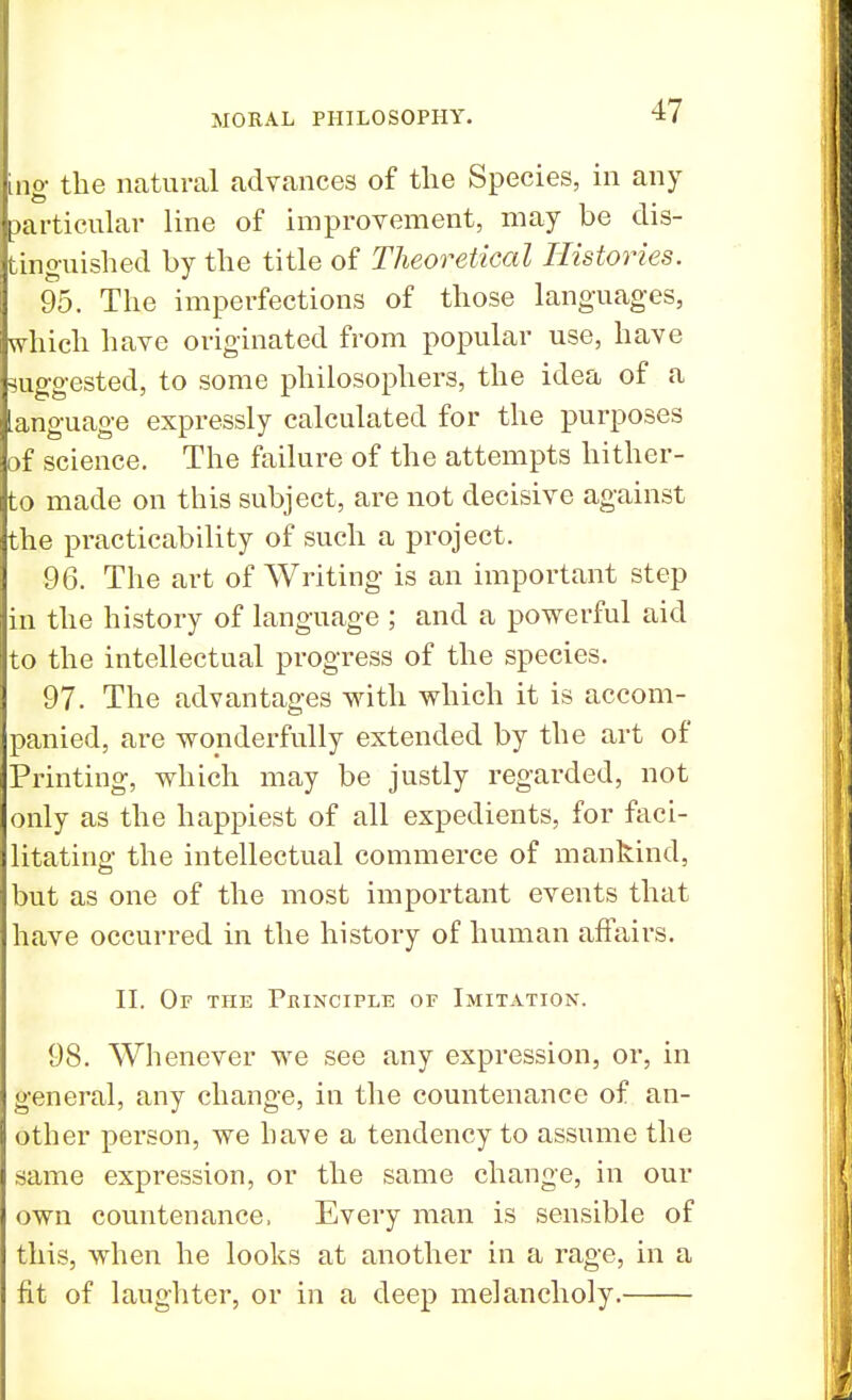 ing the natural advances of the Species, in any particular line of improvement, may be dis- tinguished by the title of Theoretical Histories. 95. The imperfections of those languages, which have originated from popular use, have suggested, to some philosophers, the idea of a language expressly calculated for the purposes of science. The failure of the attempts hither- to made on this subject, are not decisive against the practicability of such a project. 96. The art of Writing is an important step in the history of language ; and a powerful aid to the intellectual progress of the species. 97. The advantages with which it is accom- panied, are wonderfully extended by the art of Printing, which may be justly regarded, not only as the happiest of all expedients, for faci- litating the intellectual commerce of mankind, but as one of the most important events that have occurred in the history of human affairs. II. Or the Principle of Imitation. 98. Whenever we see any expression, or, in general, any change, in the countenance of an- other person, we have a tendency to assume the same expression, or the same change, in our own countenance, Every man is sensible of this, when he looks at another in a rage, in a fit of laughter, or in a deep melancholy.