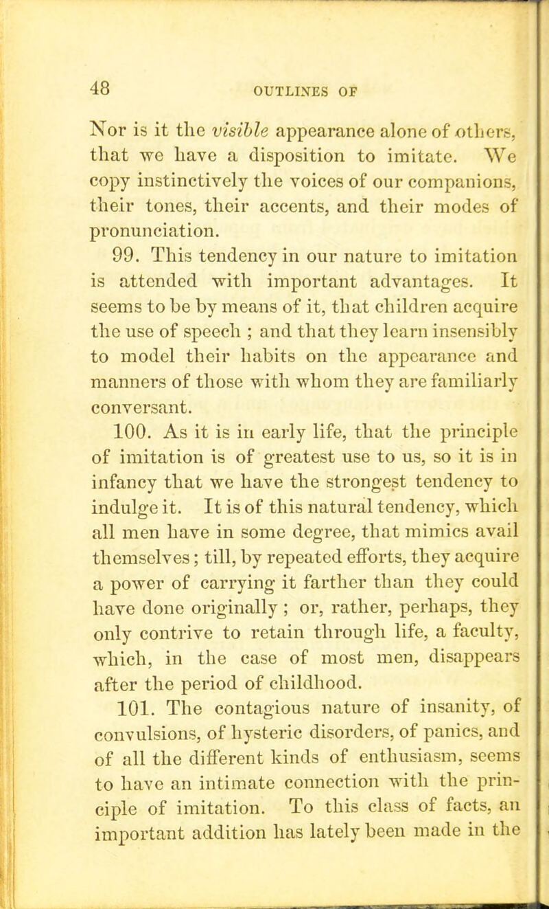 Nor is it the visible appearance alone of others, that we have a disposition to imitate. We copy instinctively the voices of our companions, their tones, their accents, and their modes of pronunciation. 99. This tendency in our nature to imitation is attended with important advantages. It seems to be by means of it, that children acquire the use of speech ; and that they learn insensibly to model their habits on the appearance and manners of those with whom they are familiarly conversant. 100. As it is in early life, that the principle of imitation is of greatest use to us, so it is in infancy that we have the strongest tendency to indulge it. It is of this natural tendency, which all men have in some degree, that mimics avail themselves; till, by repeated efforts, they acquire a power of carrying it farther than they could have done originally ; or, rather, perhaps, they only contrive to retain through life, a faculty, which, in the case of most men, disappears after the period of childhood. 101. The contagious nature of insanity, of convulsions, of hysteric disorders, of panics, and of all the different kinds of enthusiasm, seems to have an intimate connection with the prin- ciple of imitation. To this class of facts, an important addition has lately been made in the
