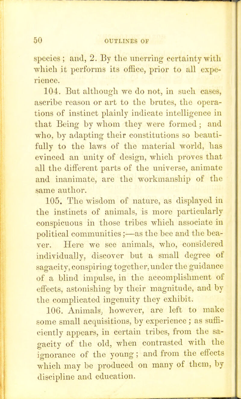 species ; and, 2. By the unerring certainty with which it performs its office, prior to all expe- rience. 104. But although we do not, in such cases, ascribe reason or art to the brutes, the opera- tions of instinct plainly indicate intelligence in that Being by whom they were formed; and who, by adapting their constitutions so beauti- fully to the laws of the material world, has evinced an unity of design, which proves that all the different parts of the universe, animate and inanimate, are the workmanship of the same author. 105. The wisdom of nature, as displayed in the instincts of animals, is more particularly conspicuous in those tribes which associate in political communities;—as the bee and the bea- ver. Here we see animals, who, considered individually, discover but a small degree of sagacity, conspiring together, under the guidance of a blind impulse, in the accomplishment of effects, astonishing by their magnitude, and by the complicated ingenuity they exhibit. 106. Animals, however, are left to make some small acquisitions, by experience ; as suffi- ciently appears, in certain tribes, from the sa- gacity of the old, when contrasted with the ignorance of the young; and from the effects which may be produced on many of them, by discipline and education.
