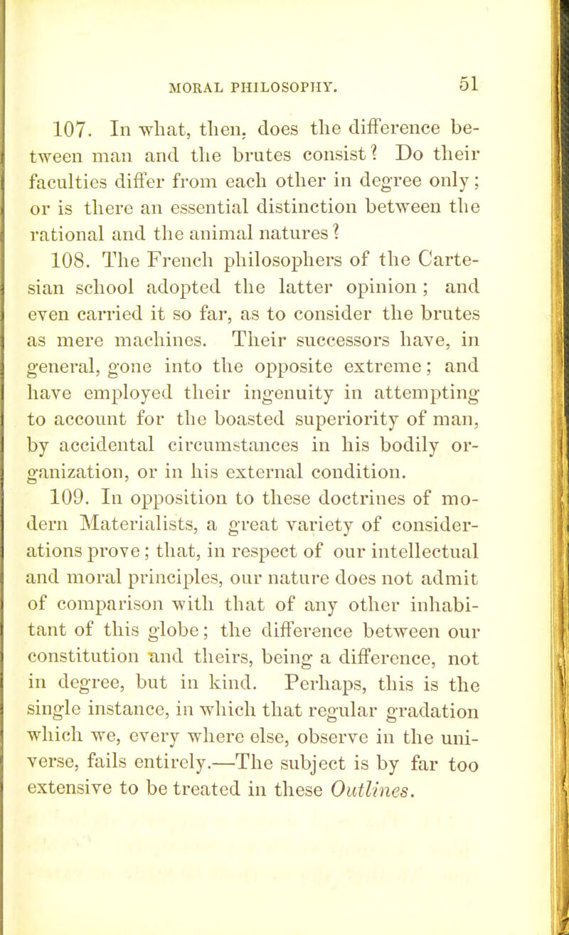 107. In what, then, does the difference be- tween man and the brutes consist 1 Do their faculties differ from each other in degree only; or is there an essential distinction between the rational and the animal natures \ 108. The French philosophers of the Carte- sian school adopted the latter opinion ; and even carried it so far, as to consider the brutes as mere machines. Their successors have, in general, gone into the opposite extreme; and have employed their ingenuity in attempting to account for the boasted superiority of man, by accidental circumstances in his bodily or- ganization, or in his external condition. 109. In opposition to these doctrines of mo- dern Materialists, a great variety of consider- ations prove; that, in respect of our intellectual and moral principles, our nature does not admit of comparison with that of any other inhabi- tant of this globe; the difference between our constitution and theirs, being a difference, not in degree, but in kind. Perhaps, this is the single instance, in which that regular gradation which we, every where else, observe in the uni- verse, fails entirely.—The subject is by far too extensive to be treated in these Outlines.