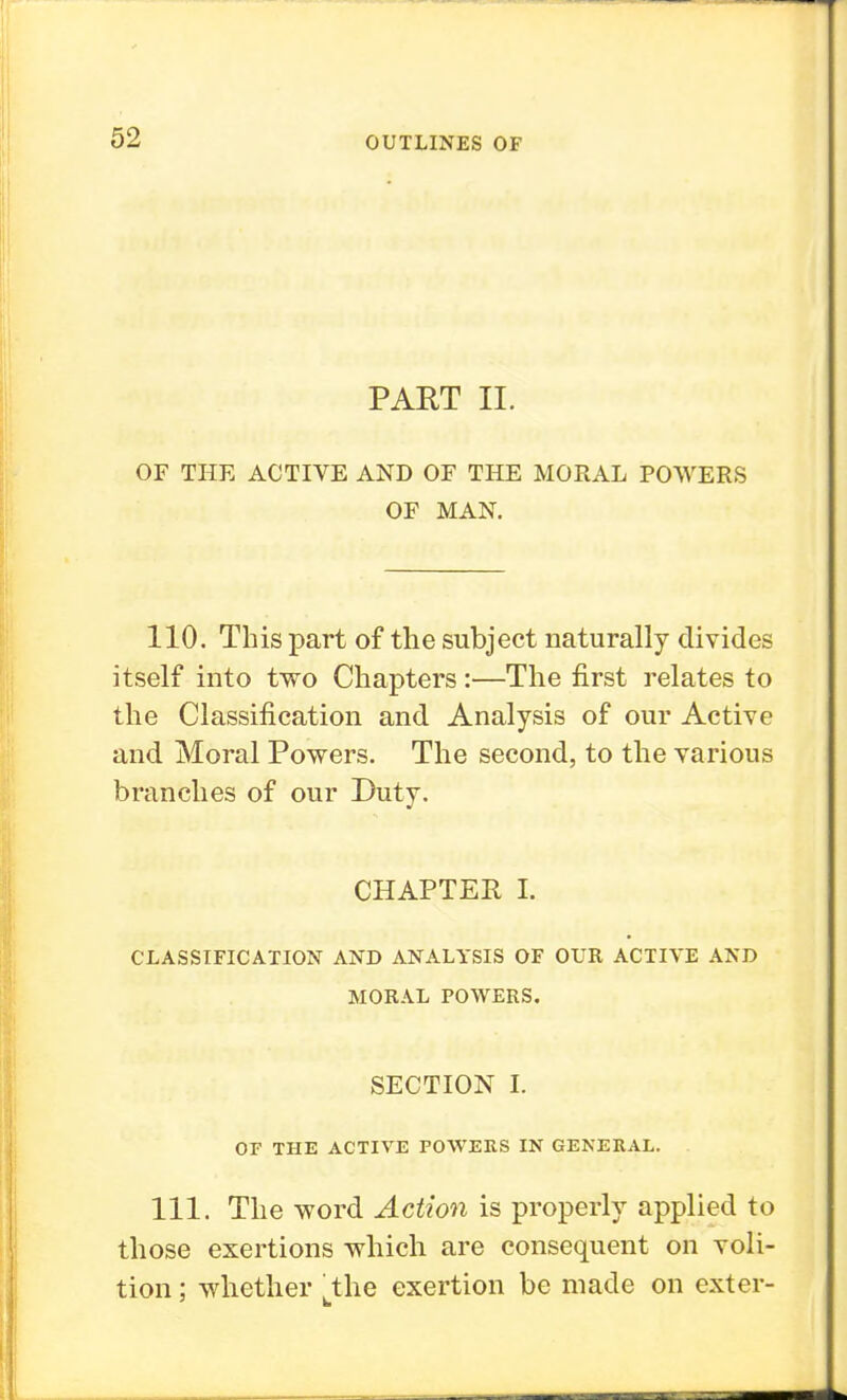 PART II. OF THE ACTIVE AND OF THE MORAL POWERS OF MAN. 110. This part of the subject naturally divides itself into two Chapters:—The first relates to the Classification and Analysis of our Active and Moral Powers. The second, to the various branches of our Duty. CHAPTER I. CLASSIFICATION AND ANALYSIS OF OUR ACTIVE AND MORAL POWERS. SECTION I. OF THE ACTIVE POWERS IN GENERAL. 111. The word Action is properly applied to those exertions which are consequent on voli- tion ; whether tthe exertion be made on exter-