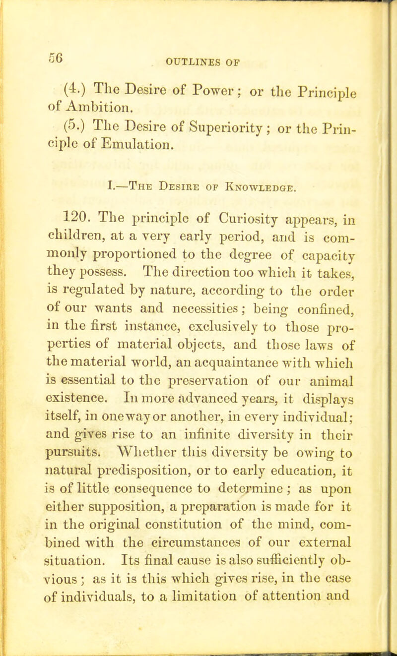 OUTLINES OF (4.) The Desire of Power; or the Principle of Ambition. (5.) The Desire of Superiority ; or the Prin- ciple of Emulation. I.—The Desire of Knowledge. 120. The principle of Curiosity appears, in children, at a very early period, and is com- monly proportioned to the degree of capacity they possess. The direction too which it takes, is regulated by nature, according- to the order of our wants and necessities; being confined, in the first instance, exclusively to those pro- perties of material objects, and those laws of the material world, an acquaintance with which is essential to the preservation of our animal existence. In more advanced years, it displays itself, in oneway or another, in every individual; and gives rise to an infinite diversity in their pursuits. Whether this diversity be owing to natural predisposition, or to early education, it is of little consequence to determine ; as upon either supposition, a preparation is made for it in the original constitution of the mind, com- bined with the circumstances of our external situation. Its final cause is also sufficiently ob- vious ; as it is this which gives rise, in the case of individuals, to a limitation of attention and