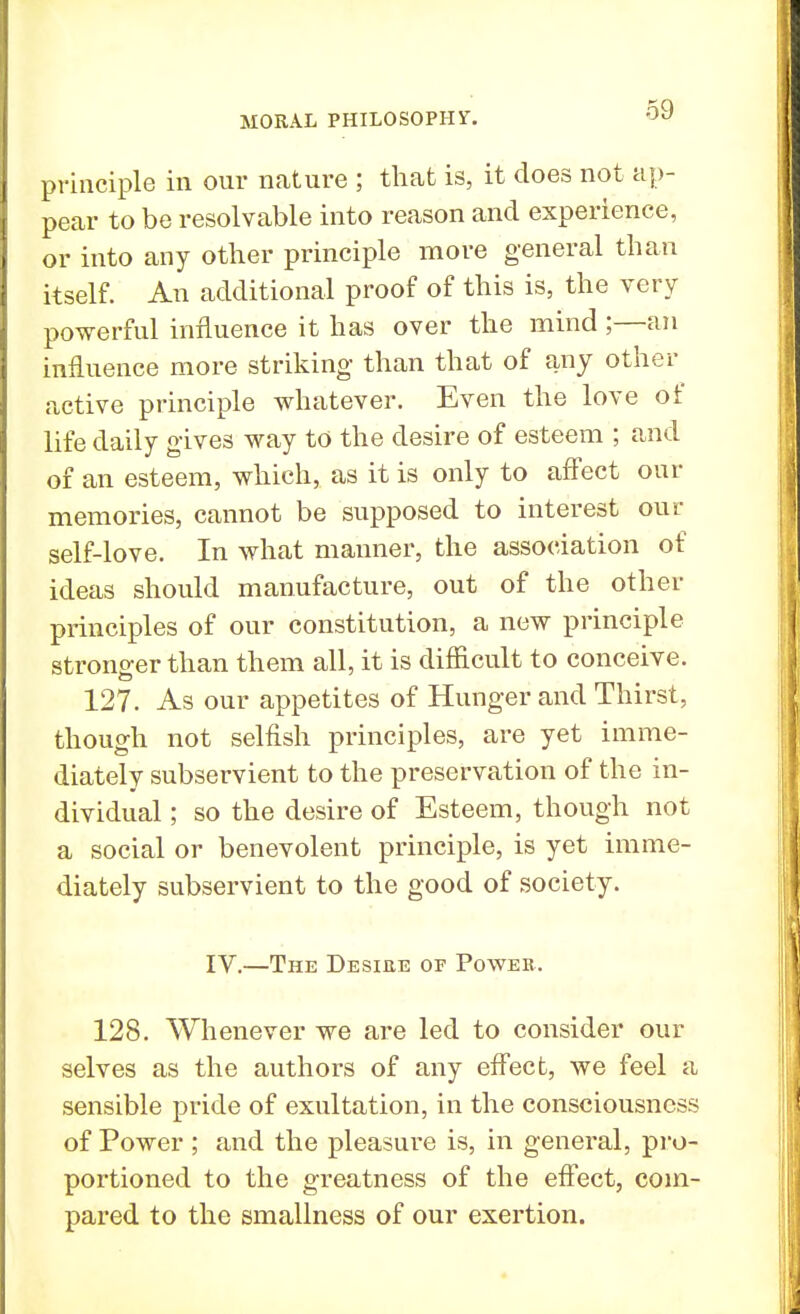 principle in our nature ; that is, it does not ap- pear to be resolvable into reason and experience, or into any other principle more general than itself. An additional proof of this is, the very powerful influence it has over the mind ;—an influence more striking than that of any other active principle whatever. Even the love of life daily gives way to the desire of esteem ; and of an esteem, which, as it is only to affect our memories, cannot be supposed to interest our self-love. In what maimer, the association of ideas should manufacture, out of the other principles of our constitution, a new principle stronger than them all, it is difficult to conceive. 127. As our appetites of Hunger and Thirst, though not selfish principles, are yet imme- diately subservient to the preservation of the in- dividual ; so the desire of Esteem, though not a social or benevolent principle, is yet imme- diately subservient to the good of society. IV.—The Desiee of Power. 128. Whenever we are led to consider our selves as the authors of any effect, we feel a sensible pride of exultation, in the consciousness of Power; and the pleasure is, in general, pro- portioned to the greatness of the effect, com- pared to the smallness of our exertion.