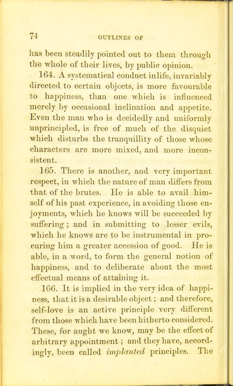 lias been steadily pointed out to them through the whole of their lives, by public opinion. 164. A systematical conduct in life, invariably directed to certain objects, is more favourable to happiness, than one which is influenced merely by occasional inclination and appetite. Even the man who is decidedly and uniformly unprincipled, is free of much of the disquiet which disturbs the tranquillity of those whose characters are more mixed, and more incon- sistent. 165. There is another, and very important respect, in which the nature of man differs from that of the brutes. He is able to avail him- self of his past experience, in avoiding those en- joyments, which he knows will be succeeded by suffering; and in submitting to lesser evils, which he knows are to be instrumental in pro- curing him a greater accession of good. He is able, in a word, to form the general notion of happiness, and to deliberate about the most effectual means of attaining it. 166. It is implied in the very idea of happi- ness, that it is a desirable object; and therefore, self-love is an active principle very different from those which have been hitherto considered. These, for aught we know, may be the effect of arbitrary appointment; and they have, accord- ingly, been called implanted principles. The