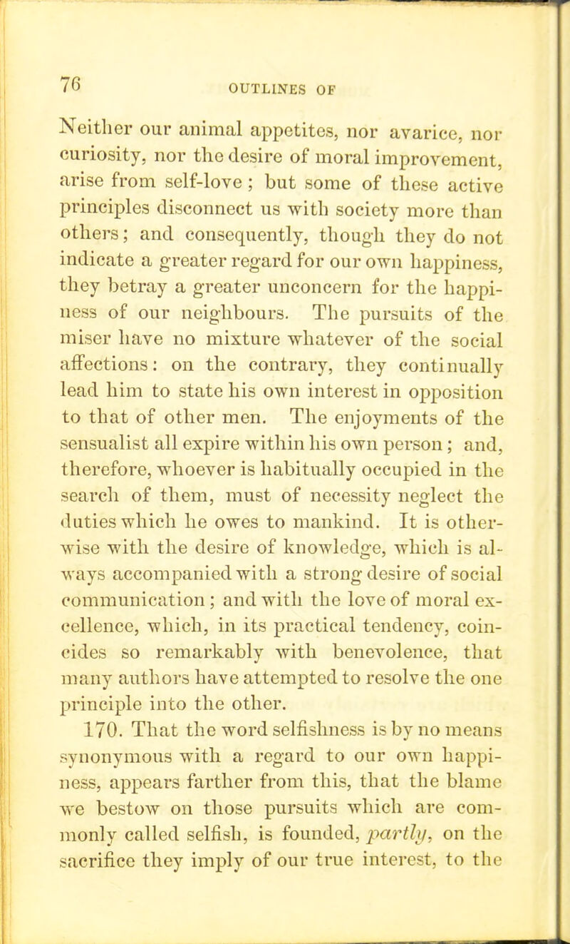 Neither our animal appetites, nor avarice, nor curiosity, nor the desire of moral improvement, arise from self-love; but some of these active principles disconnect us with society more than others; and consequently, though they do not indicate a greater regard for our own happiness, they betray a greater unconcern for the happi- ness of our neighbours. The pursuits of the miser have no mixture whatever of the social affections: on the contrary, they continually lead him to state his own interest in opposition to that of other men. The enjoyments of the sensualist all expire within his own person; and, therefore, whoever is habitually occupied in the search of them, must of necessity neglect the duties which he owes to mankind. It is other- wise with the desire of knowledge, which is al- ways accompanied with a strong desire of social communication; and with the love of moral ex- cellence, which, in its practical tendency, coin- cides so remarkably with benevolence, that many authors have attempted to resolve the one principle into the other. 170. That the word selfishness is by no means synonymous with a regard to our own happi- ness, appears farther from this, that the blame we bestow on those pursuits which are com- monly called selfish, is founded, partly, on the sacrifice they imply of our true interest, to the