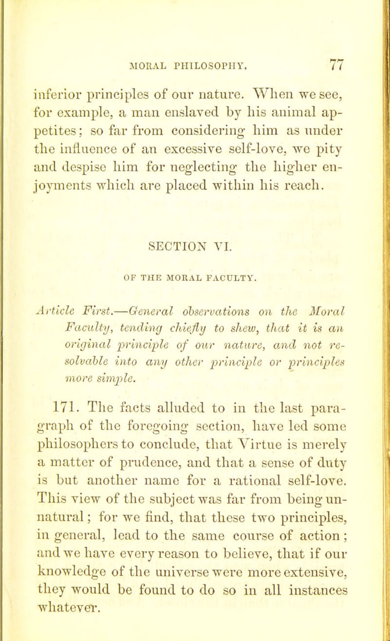 inferior principles of our nature. When we see, for example, a man enslaved by his animal ap- petites ; so far from considering him as under the influence of an excessive self-love, we pity and despise him for neglecting the higher en- joyments which are placed within his reach. SECTION VI. OF THE MORAL FACULTY. Article First.—General observations on the Moral Faculty, tending chiefly to shew, that it is an original principle of our nature, and not re- solvable into any other principle or principles more simple. 171. The facts alluded to in the last para- graph of the foregoing section, have led some philosophers to conclude, that Virtue is merely a matter of prudence, and that a sense of duty is but another name for a rational self-love. This view of the subject was far from being un- natural ; for we find, that these two principles, in general, lead to the same course of action; and we have every reason to believe, that if our knowledge of the universe were more extensive, they would be found to do so in all instances whatever.
