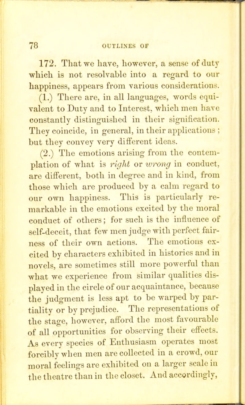 172. That we have, however, a sense of duty which, is not resolvable into a regard to our happiness, appears from various considerations. (1.) There are, in all languages, words equi- valent to Duty and to Interest, which men have constantly distinguished in their signification. They coincide, in general, in their applications ; but they convey very different ideas. (2.) The emotions arising from the contem- plation of what is right or wrong in conduct, are different, both in degree and in kind, from those which are produced by a calm regard to our own happiness. This is particularly re- markable in the emotions excited by the moral conduct of others; for such is the influence of self-deceit, that few men judge with perfect fair- ness of their own actions. The emotions ex- cited by characters exhibited in histories and in novels, are sometimes still more powerful than what we experience from similar qualities dis- played in the circle of our acquaintance, because the judgment is less apt to be warped by par- tiality or by prejudice. The representations of the stage, however, afford the most favourable of all opportunities for observing their effects. As every species of Enthusiasm operates most forcibly when men are collected in a crowd, our moral feelings are exhibited on a larger scale in the theatre than in the closet. And accordingly,