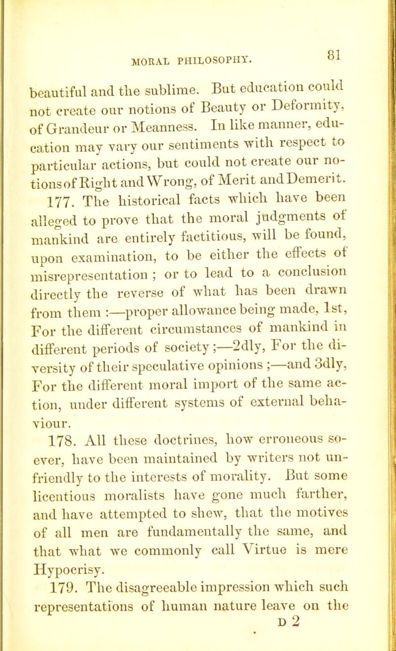 beautiful and the sublime. But education could not create our notions of Beauty or Deformity, of Grandeur or Meanness. In like manner, edu- cation may vary our sentiments with, respect to particular actions, but could not create our no- tions of Right and Wrong, of Merit andDemerit. 177. The historical facts which have been alleged to prove that the moral judgments of mankind are entirely factitious, will be found, upon examination, to be either the effects of misrepresentation ; or to lead to a conclusion directly the reverse of what has been drawn from them :—proper allowance being made, 1st, For the different circumstances of mankind in different periods of society;—2dly, For the di- versity of their speculative opinions ;—and 3dly, For the different moral import of the same ac- tion, under different systems of external beha- viour. 178. All these doctrines, how erroneous so- ever, have been maintained by writers not un- friendly to the interests of morality. But some licentious moralists have gone much farther, and have attempted to shew, that the motives of all men are fundamentally the same, and that what we commonly call Virtue is mere Hypocrisy. 179. The disagreeable impression which such representations of human nature leave on the d2