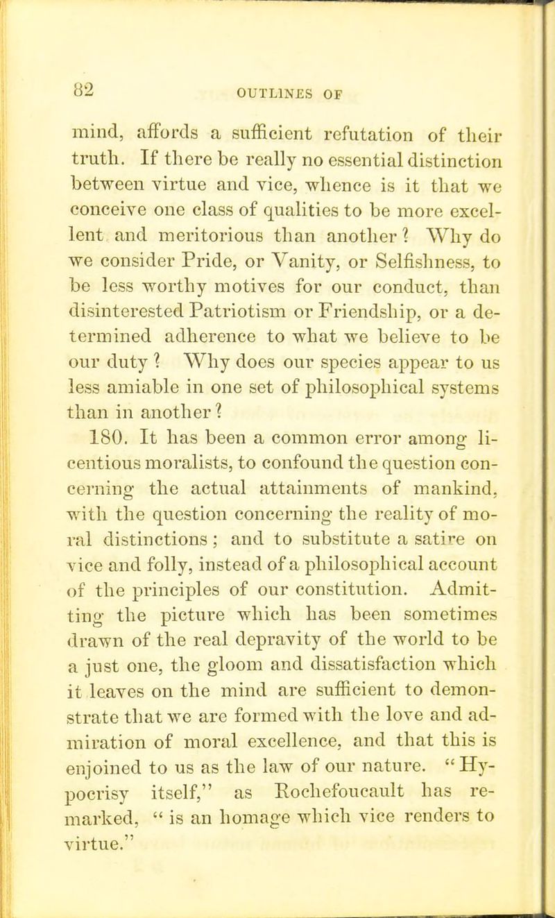 mind, affords a sufficient refutation of their truth. If there be really no essential distinction between virtue and vice, whence is it that we conceive one class of qualities to be more excel- lent and meritorious than another ? Why do we consider Pride, or Vanity, or Selfishness, to be less worthy motives for our conduct, than disinterested Patriotism or Friendship, or a de- termined adherence to what we believe to be our duty \ Why does our species appear to us less amiable in one set of philosophical systems than in another'? 180. It has been a common error among: li- centious moralists, to confound the question con- cerning the actual attainments of mankind, with the question concerning the reality of mo- ral distinctions ; and to substitute a satire on vice and folly, instead of a philosophical account of the principles of our constitution. Admit- ting the picture which has been sometimes drawn of the real depravity of the world to be a just one, the gloom and dissatisfaction which it leaves on the mind are sufficient to demon- strate that we are formed with the love and ad- miration of moral excellence, and that this is enjoined to us as the law of our nature.  Hy- pocrisy itself, as Eochefoucault has re- marked,  is an homage which vice renders to virtue.