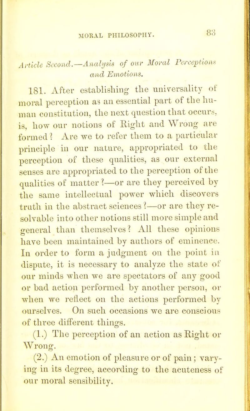 Article Second.—Analysis of our Moral Perception* and Emotions. 181. After establishing the universality of moral perception as an essential part of the hu- man constitution, the next question that occurs, is, how our notions of Right and Wrong are formed 1 Are we to refer them to a particular principle in our nature, appropriated to the perception of these qualities, as our external senses are appropriated to the perception of the qualities of matter?—or are they perceived by the same intellectual power which discovers truth in the abstract sciences I—or are they re- solvable into other notions still more simple and general than themselves? All these opinions have been maintained by authors of eminence. In order to form a judgment on the point in dispute, it is necessary to analyze the state of our minds when we are spectators of any good or bad action performed by another person, or when we reflect on the actions performed by ourselves. On such occasions we are conscious of three different things. (1.) The perception of an action as Right or Wrong. (2.) An emotion of pleasure or of pain ; vary- ing in its degree, according to the acuteness of our moral sensibility.