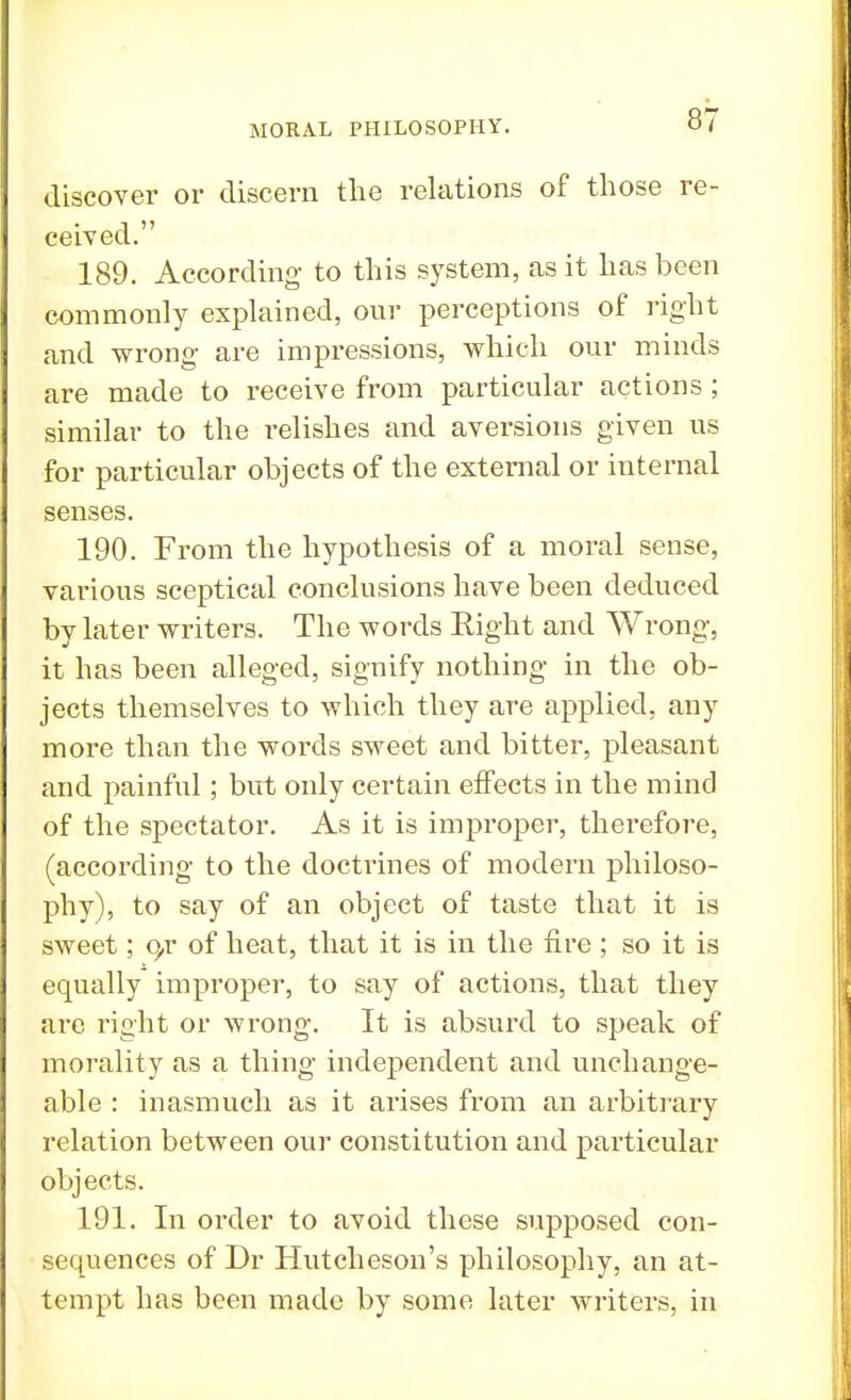 discover or discern the relations of those re- ceived. 189. According to this system, as it has been commonly explained, our perceptions of right and wrong are impressions, which our minds are made to receive from particular actions ; similar to the relishes and aversions given us for particular objects of the external or internal senses. 190. From the hypothesis of a moral sense, various sceptical conclusions have been deduced by later writers. The words Right and Wrong, it has been alleged, signify nothing in the ob- jects themselves to which they are applied, any more than the words sweet and bitter, pleasant and painful; but only certain effects in the mind of the spectator. As it is improper, therefore, (according to the doctrines of modern philoso- phy), to say of an object of taste that it is sweet; q,r of heat, that it is in the fire ; so it is equally improper, to say of actions, that they are right or wrong. It is absurd to speak of morality as a thing independent and unchange- able : inasmuch as it arises from an arbitrary relation between our constitution and particular objects. 191. In order to avoid these supposed con- sequences of Dr Hutcheson's philosophy, an at- tempt has been made by some later writers, in