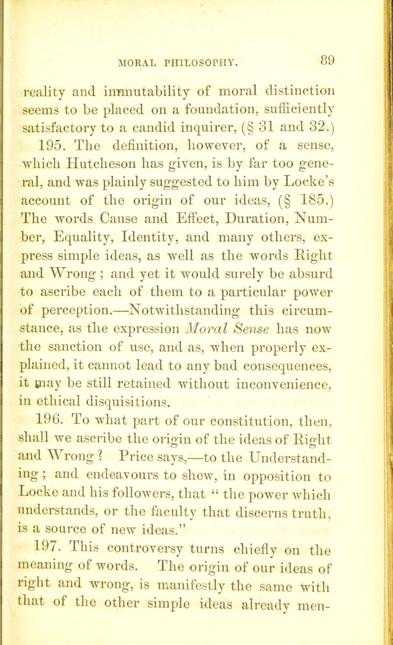 reality and immutability of moral distinction seems to be placed on a foundation, sufficiently satisfactory to a candid inquirer, (§ 31 and 32.) 195. The definition, however, of a sense, which Hutcheson has given, is by far too gene- ral, and was plainly suggested to him by Locke's account of the origin of our ideas, (§ 185.) The words Cause and Effect, Duration, Num- ber, Equality, Identity, and many others, ex- press simple ideas, as well as the words Right and Wrong; and yet it would surely be absurd to ascribe each of them to a particular power of perception.—Notwithstanding this circum- stance, as the expression Moral Sense has now the sanction of use, and as, when properly ex- plained, it cannot lead to any bad consequences, it may be still retained without inconvenience, in ethical disquisitions. 196. To what part of our constitution, then, shall we ascribe the origin of the ideas of Right o fcj and Wrong ? Price says,—to the Understand- ing ; and endeavours to shew, in opposition to Locke and his followers, that  the power which understands, or the faculty that discerns truth, is a source of new ideas. 197. This controversy turns chiefly on the meaning of words. The origin of our ideas of right and wrong, is manifestly the same with that of the other simple ideas already men-