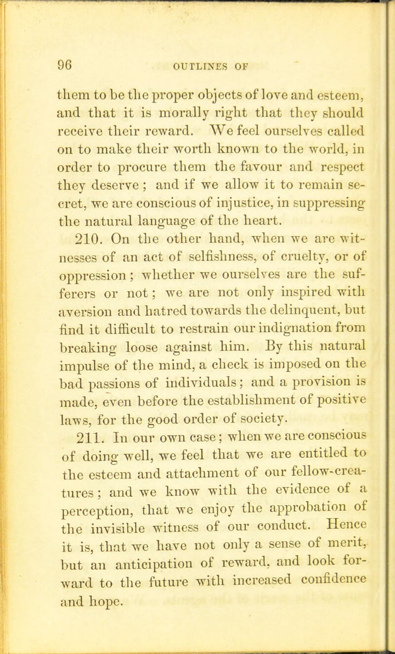 them to be tlie proper objects of love and esteem, and that it is morally right that they should receive their reward. We feel ourselves called on to make their worth known to the world, in order to procure them the favour and respect they deserve ; and if we allow it to remain se- cret, we are conscious of injustice, in suppressing the natural language of the heart. 210. On the other hand, when we are wit- nesses of an act of selfishness, of cruelty, or of oppression ; whether we ourselves are the suf- ferers or not; we are not only inspired with aversion and hatred towards the delinquent, but find it difficult to restrain our indignation from breaking loose against him. By this natural impulse of the mind, a check is imposed on the bad passions of individuals; and a provision is made, even before the establishment of positive laws, for the good order of society. 211. In our own case; when we are conscious of doing well, we feel that we are entitled to the esteem and attachment of our fellow-crea- tures ; and we know with the evidence of a perception, that we enjoy the approbation of the invisible witness of our conduct. Hence it is, that we have not only a sense of merit, but an anticipation of reward, and look for- ward to the future with increased confidence and hope.