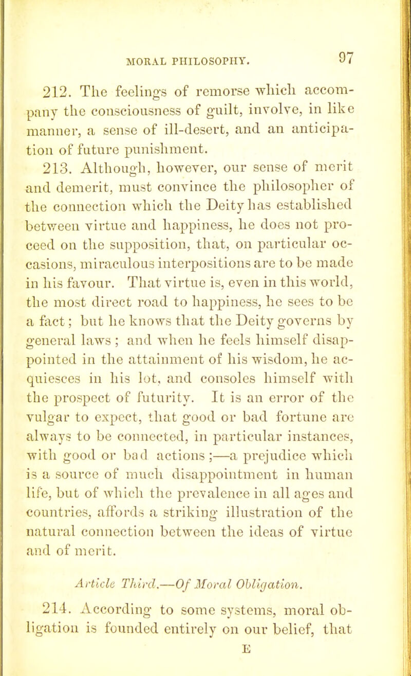 212. The feelings of remorse which accom- pany the consciousness of guilt, involve, in like manner, a sense of ill-desert, and an anticipa- tion of future punishment. 213. Although, however, our sense of merit and demerit, must convince the philosopher of the connection which the Deity has established between virtue and happiness, he does not pro- ceed on the supposition, that, on particular oc- casions, miraculous interpositions are to be made in his favour. That virtue is, even in this world, the most direct road to happiness, he sees to be a fact; but he knows that the Deity governs by general laws ; and when he feels himself disap- pointed in the attainment of his wisdom, he ac- quiesces in his lot, and consoles himself with the prospect of futurity. It is an error of the vulgar to expect, that good or bad fortune are always to be connected, in particular instances, with good or bad actions ;—a prejudice which is a source of much disappointment in human life, but of which the prevalence in all ages and countries, affords a striking illustration of the natural connection between the ideas of virtue and of merit. Article Third.—Of Moral Obligation. 214. According to some systems, moral ob- ligation is founded entirely on our belief, that E