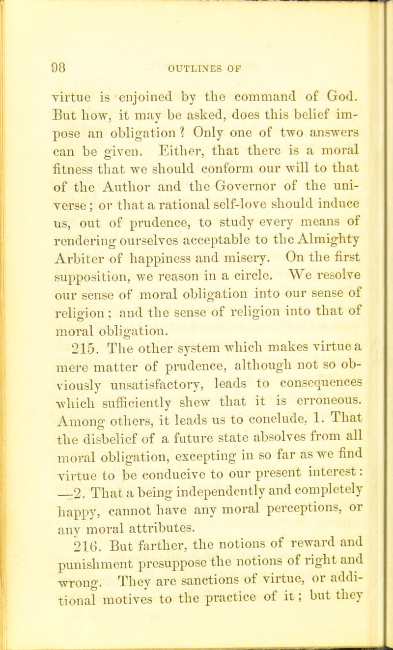 virtue is enjoined by the command of God. But how, it may be asked, does this belief im- pose an obligation % Only one of two answers can be given. Either, that there is a moral fitness that we should conform our will to that of the Author and the Governor of the uni- verse ; or that a rational self-love should induce us, out of prudence, to study every means of rendering ourselves acceptable to the Almighty Arbiter of happiness and misery. On the first supposition, we reason in a circle. We resolve our sense of moral obligation into our sense of religion; and the sense of religion into that of moral obligation. 215. The other system which makes virtue a mere matter of prudence, although not so ob- viously unsatisfactory, leads to consequences which sufficiently shew that it is erroneous. Among others, it leads us to conclude, 1. That the disbelief of a future state absolves from all moral obligation, excepting in so far as we find virtue to be conducive to our present interest: —2. That a being independently and completely happy, cannot have any moral perceptions, or any moral attributes. 216. But farther, the notions of reward and punishment presuppose the notions of right and wrong. They are sanctions of virtue, or addi- tional motives to the practice of it; but they