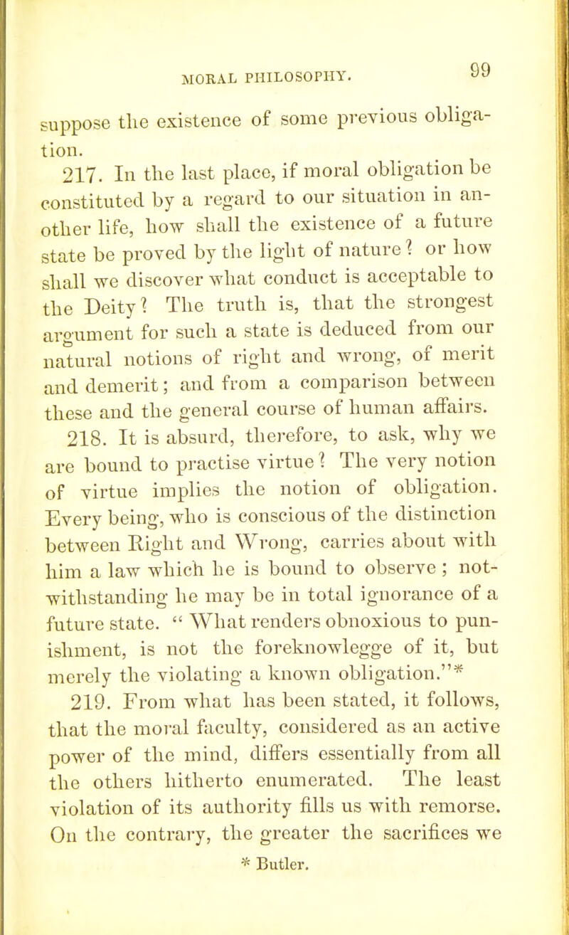 suppose the existence of some previous obliga- tion. 217. In the last place, if moral obligation be constituted by a regard to our situation in an- other life, how shall the existence of a future state be proved by the light of nature % or how shall we discover what conduct is acceptable to the Deity? The truth is, that the strongest argument for such a state is deduced from our natural notions of right and wrong, of merit and demerit; and from a comparison between these and the general course of human affairs. 218. It is absurd, therefore, to ask, why we are bound to practise virtue 1 The very notion of virtue implies the notion of obligation. Every being, who is conscious of the distinction between Eight and Wrong, carries about with him a law which he is bound to observe ; not- withstanding he may be in total ignorance of a future state.  What renders obnoxious to pun- ishment, is not the foreknowlegge of it, but merely the violating a known obligation.* 219. From what has been stated, it follows, that the moral faculty, considered as an active power of the mind, differs essentially from all the others hitherto enumerated. The least violation of its authority fills us with remorse. On the contrary, the greater the sacrifices we * Butler.