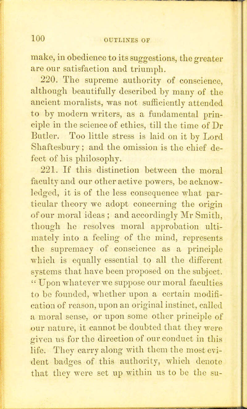 make, in obedience to its suggestions, the greater are our satisfaction and triumph. 220. The supreme authority of conscience, although beautifully described by many of the ancient moralists, was not sufficiently attended to by modern writers, as a fundamental prin- ciple in the science of ethics, till the time of Dr Butler. Too little stress is laid on it by Lord Shaftesbury; and the omission is the chief de- fect of his philosophy. 221. If this distinction between the moral faculty and our other active powers, be acknow- ledged, it is of the less consequence what par- ticular theory we adopt concerning the origin of our moral ideas ; and accordingly Mr Smith, though he resolves moral approbation ulti- mately into a feeling of the mind, represents the supremacy of conscience as a principle which is equally essential to all the different systems that have been proposed on the subject.  Upon whatever we suppose our moral faculties to be founded, whether upon a certain modifi- cation of reason, upon an original instinct, called a moral sense, or upon some other principle of our nature, it cannot be doubted that they were given us for the direction of our conduct in this life. They carry along with them the most evi- dent badges of this authority, which denote that they were set up within us to be the su-