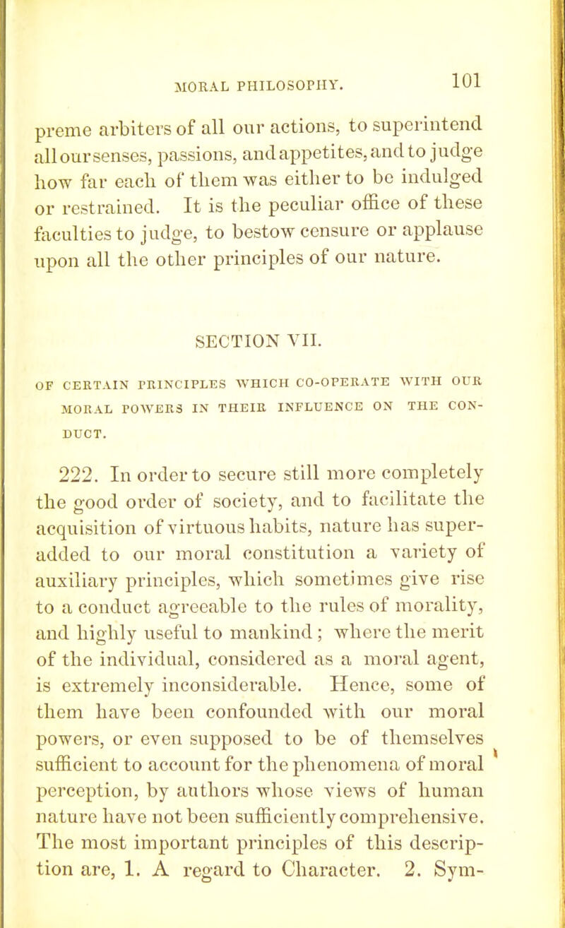preme arbiters of all our actions, to superintend alloursenses, passions, and appetites, and to judge how far each of them was either to be indulged or restrained. It is the peculiar office of these faculties to judge, to bestow censure or applause upon all the other principles of our nature. SECTION VII. OF CERTAIN PRINCIPLES WHICH CO-OPERATE WITH OUR MORAL POWERS IN THEIR INFLUENCE ON THE CON- DUCT. 222. In order to secure still more completely the good order of society, and to facilitate the acquisition of virtuous habits, nature has super- added to our moral constitution a variety of auxiliary principles, which sometimes give rise to a conduct agreeable to the rules of morality, and highly useful to mankind ; where the merit of the individual, considered as a moral agent, is extremely inconsiderable. Hence, some of them have been confounded Avith our moral powers, or even supposed to be of themselves sufficient to account for the phenomena of moral perception, by authors whose views of human nature have not been sufficiently comprehensive. The most important principles of this descrip- tion are, 1. A regard to Character. 2. Sym-