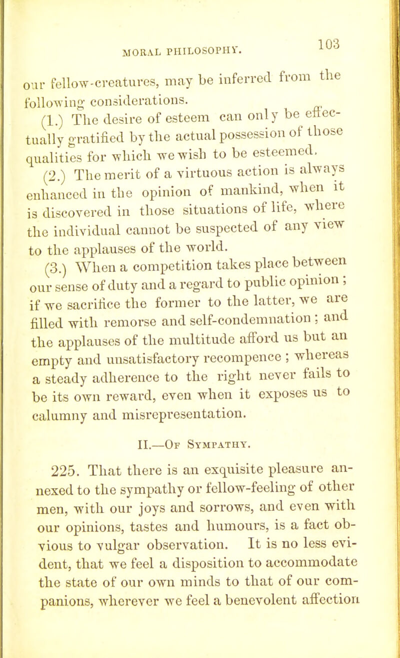 our fellow-creatures, may be inferred from the following- considerations. (1.) The desire of esteem can only be efiec- tually gratified by the actual possession of those qualities for which we wish to be esteemed. (2.) The merit of a virtuous action is always enhanced in the opinion of mankind, when it is discovered in those situations of life, where the individual cannot be suspected of any view to the applauses of the world. (3.) When a competition takes place between our sense of duty and a regard to public opinion ; if we sacrifice the former to the latter, we are filled with remorse and self-condemnation ; and the applauses of the multitude afford us but an empty and unsatisfactory recompence ; whereas a steady adherence to the right never fails to be its own reward, even when it exposes us to calumny and misrepresentation. II.—Of Sympathy. 225. That there is an exquisite pleasure an- nexed to the sympathy or fellow-feeling of other men, with our joys and sorrows, and even with our opinions, tastes and humours, is a fact ob- vious to vulgar observation. It is no less evi- dent, that we feel a disposition to accommodate the state of our own minds to that of our com- panions, wherever we feel a benevolent affection
