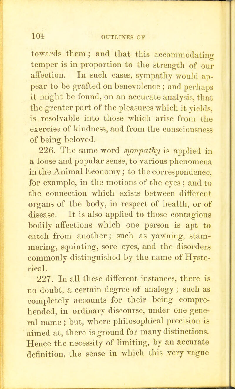 towards them ; and that this accommodating temper is in proportion to the strength of our affection. In such cases, sympathy would ap- pear to be grafted on benevolence ; and perhaps it might be found, on an accurate analysis, that the greater part of the pleasures which it yields, is resolvable into those which arise from the exercise of kindness, and from the consciousness of being beloved. 226. The same word sympathy is applied in a loose and popular sense, to various phenomena in the Animal Economy; to the correspondence, for example, in the motions of the eyes ; and to the connection which exists between different organs of the body, in respect of health, or of disease. It is also applied to those contagious bodily affections which one person is apt to catch from another; such as yawning, stam- mering, squinting, sore eyes, and the disorders commonly distinguished by the name of Hyste- rical. 227. In all these different instances, there is no doubt, a certain degree of analogy; such as completely accounts for their being compre- hended, in ordinary discourse, under one gene- ral name ; but, where philosophical precision is aimed at, there is ground for many distinctions. Hence the necessity of limiting, by an accurate definition, the sense in which this very vague