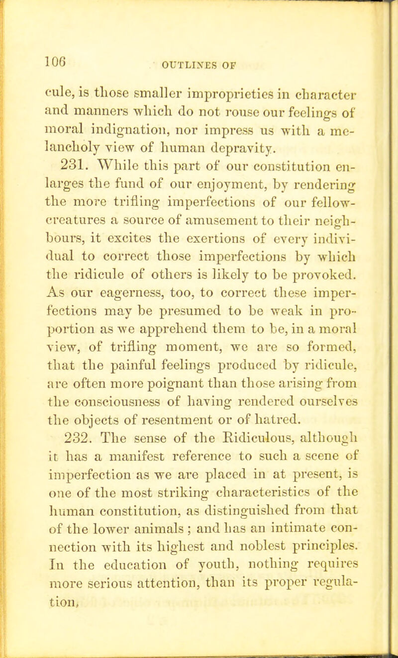 cule, is those smaller improprieties in character and manners which do not rouse our feelings of moral indignation, nor impress us with a me- lancholy view of human depravity. 231. While this part of our constitution en- larges the fund of our enjoyment, by rendering the more trifling imperfections of our fellow- creatures a source of amusement to their neigh- hours, it excites the exertions of every indivi- dual to correct those imperfections by which the ridicule of others is likely to be provoked. As our eagerness, too, to correct these imper- fections may be presumed to be weak in pro- portion as we apprehend them to be, in a moral view, of trifling moment, we are so formed, that the painful feelings produced by ridicule, are often more poignant than those arising from the consciousness of having rendered ourselves the objects of resentment or of hatred. 232. The sense of the Ridiculous, although it has a manifest reference to such a scene of imperfection as we are placed in at present, is one of the most striking characteristics of the human constitution, as distinguished from that of the lower animals ; and has an intimate con- nection with its highest and noblest principles. In the education of youth, nothing requires more serious attention, than its proper regula- tion,