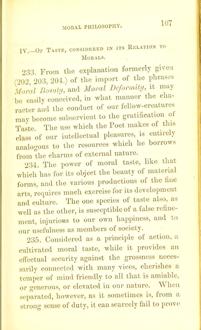 IV.-Of Taste, considered in its Relation to Morals. 233 From the explanation formerly given (202 203, 204.) of the import of the phrases Moral Beauty, and Moral Deformity, it may be easily conceived, in what manner the cha- racter and the conduct of our fellow-creatures may become subservient to the gratification ot Taste. The use which the Poet makes of this class of our intellectual pleasures, is entirely analogous to the resources which he borrows from the charms of external nature. 234. The power of moral taste, like that which has for its object the beauty of material forms, and the various productions of the fine arts, requires much exercise for its development and'culture. The one species of taste also, as well as the other, is susceptible of a false refine- ment, injurious to our own happiness, and to our usefulness as members of society. 235. Considered as a principle of action, a cultivated moral taste, while it provides an effectual security against the grossness neces- sarily connected with many vices, cherishes a temper of mind friendly to all that is amiable, or generous, or elevated in our nature. When separated, however, as it sometimes is, from a strong sense of duty, it can scarcely fail to prove