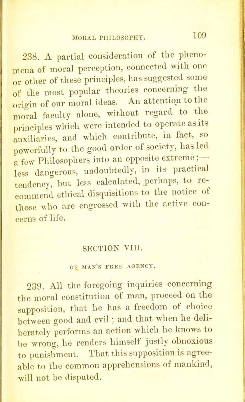 238. A partial consideration of the pheno- mena of moral perception, connected with one or other of these principles, has suggested some of the most popular theories concerning the origin of our moral ideas. An attention to the moral faculty alone, without regard to the principles which were intended to operate as its auxiliaries, and which contribute, in fact, so powerfully to the good order of society, has led a few Philosophers into an opposite extreme ;— less dangerous, undoubtedly, in its practical tendency, but less calculated, .perhaps, to re- commend ethical disquisitions to the notice of those who are engrossed with the active con- cerns of life. SECTION VIII. or man's free agency. 239. All the foregoing inquiries concerning the moral constitution of man, proceed on the supposition, that he has a freedom of choice between good and evil; and that when he deli- berately performs an action which he knows to be wrong, he renders himself justly obnoxious to punishment, That this supposition is agree- able to the common apprehensions of mankind, will not be disputed.