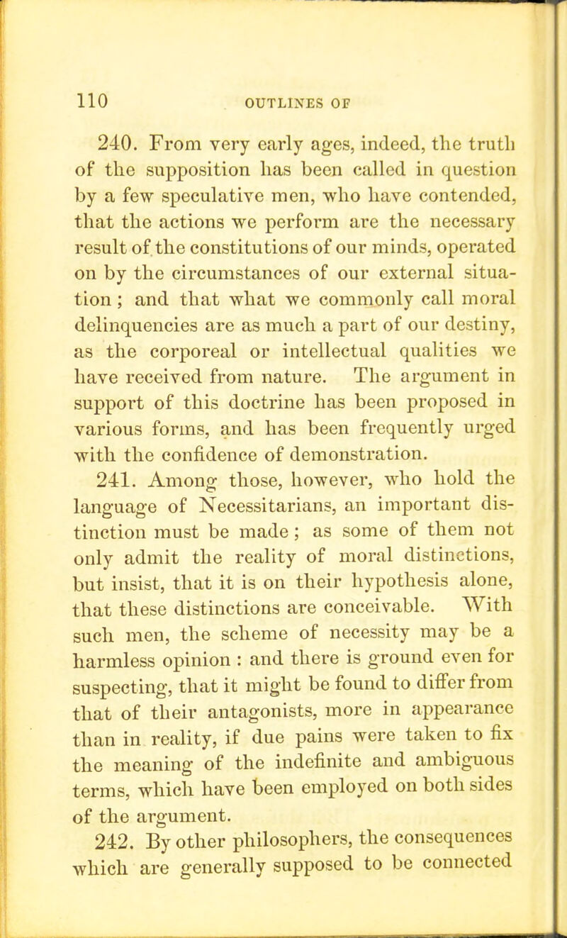 240. From very early ages, indeed, the truth of the supposition has been called in question by a few speculative men, who have contended, that the actions we perform are the necessary result of the constitutions of our minds, operated on by the circumstances of our external situa- tion ; and that what we commonly call moral delinquencies are as much a part of our destiny, as the corporeal or intellectual qualities we have received from nature. The argument in support of this doctrine has been proposed in various forms, and has been frequently urged with the confidence of demonstration. 241. Among those, however, who hold the language of Necessitarians, an important dis- tinction must be made; as some of them not only admit the reality of moral distinctions, but insist, that it is on their hypothesis alone, that these distinctions are conceivable. With such men, the scheme of necessity may be a harmless opinion : and there is ground even for suspecting, that it might be found to differ from that of their antagonists, more in appearance than in reality, if due pains were taken to fix the meaning of the indefinite and ambiguous terms, which have been employed on both sides of the argument. 242. By other philosophers, the consequences which are generally supposed to be connected