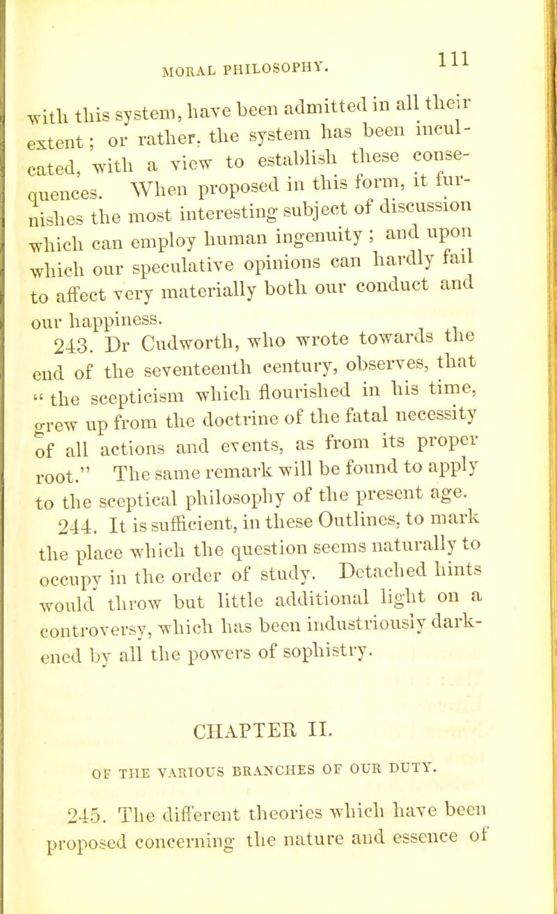 with this system, have been admitted in all their extent; or rather, the system has been incul- cated, with a view to establish these conse- quences. When proposed in this form, it fur- nishes the most interesting subject of discussion which can employ human ingenuity ; and upon which our speculative opinions can hardly tail to affect very materially both our conduct and our happiness. 243. Dr Cudworth, who wrote towards the end of the seventeenth century, observes, that « the scepticism which nourished in his time, grew up from the doctrine of the fatal necessity of all actions and events, as from its proper root. The same remark will be found to apply to the sceptical philosophy of the present age. 244. It is sufficient, in these Outlines, to mark the place which the question seems naturally to occupy in the order of study. Detached hints would throw but little additional light on a controversy, which has been industriously dark- ened by all the powers of sophistry. CHAPTER II. OF THE VARIOUS BRANCHES OF OUR DUTY. 245. The different theories which have been proposed concerning the nature and essence of