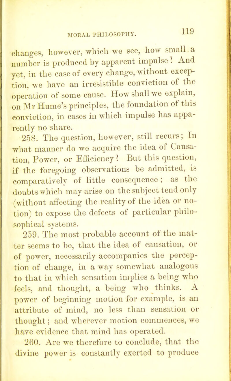 changes, however, which we see, how small a number is produced by apparent impulse ? And yet, in the case of every change, without excep- tion, we have an irresistible conviction of the operation of some cause. How shall we explain, on Mr Hume's principles, the foundation of this conviction, in cases in which impulse has appa- rently no share. 258. The question, however, still recurs; In what manner do we acquire the idea of Causa- tion, Power, or Efficiency % But this question, if the foregoing observations be admitted, is comparatively of little consequence; as the doubts which may arise on the subject tend only (without affecting the reality of the idea or no- tion) to expose the defects of particular philo- sophical systems. 259. The most probable account of the mat- ter seems to be, that the idea of causation, or of power, necessarily accompanies the percep- tion of change, in a way somewhat analogous to that in which sensation implies a being who feels, and thought, a being who thinks. A power of beginning motion for example, is an attribute of mind, no less than sensation or thought; and wherever motion commences, we have evidence that mind has operated. 260. Are we therefore to conclude, that the divine power is constantly exerted to produce