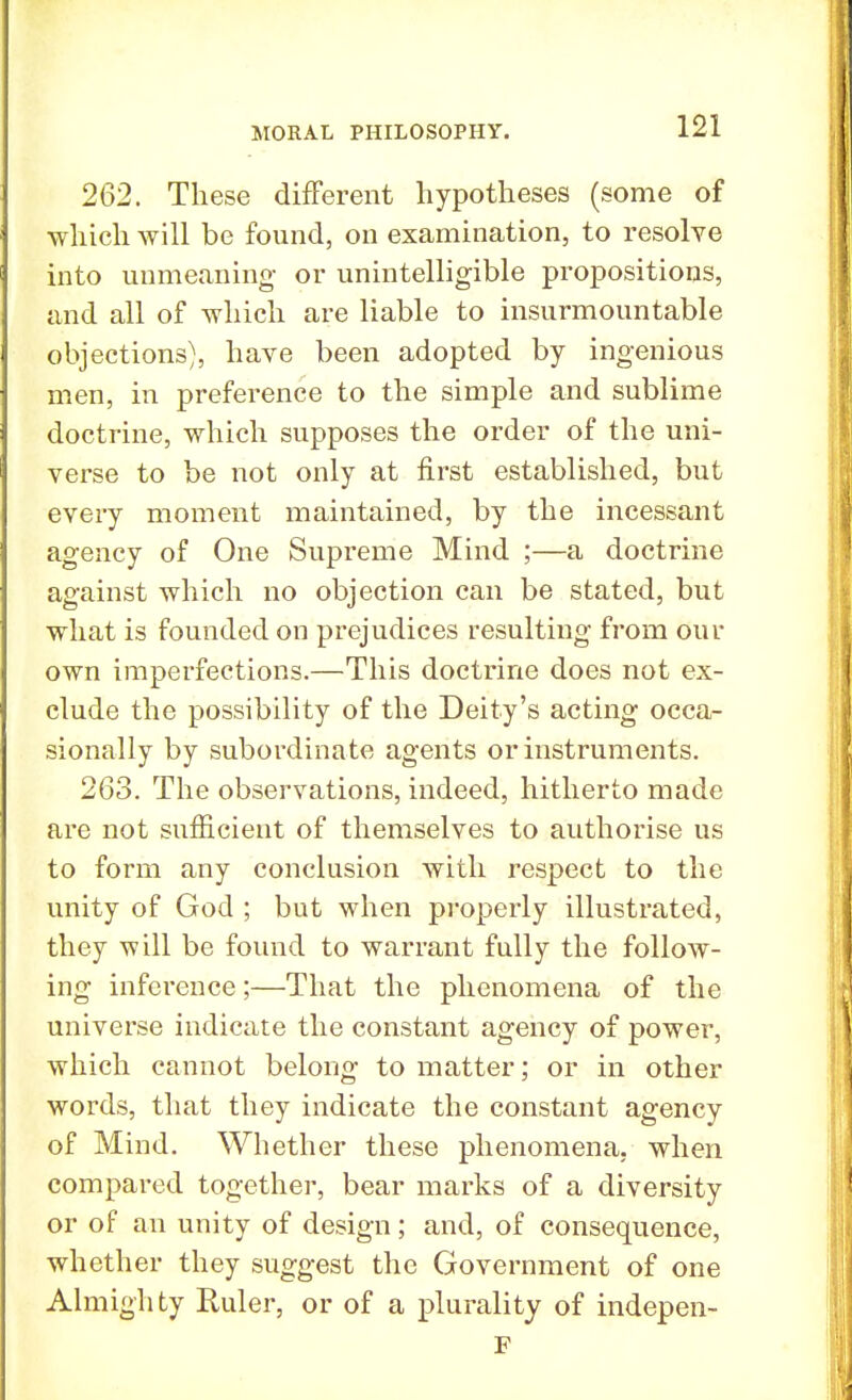 262. These different hypotheses (some of which will be found, on examination, to resolve into unmeaning or unintelligible propositions, and all of which are liable to insurmountable objections), have been adopted by ingenious men, in preference to the simple and sublime doctrine, which supposes the order of the uni- verse to be not only at first established, but every moment maintained, by the incessant agency of One Supreme Mind ;—a doctrine against which no objection can be stated, but what is founded on prejudices resulting from our own imperfections.—This doctrine does not ex- clude the possibility of the Deity's acting occa- sionally by subordinate agents or instruments. 263. The observations, indeed, hitherto made are not sufficient of themselves to authorise us to form any conclusion with respect to the unity of God ; but when properly illustrated, they will be found to warrant fully the follow- ing inference;—That the phenomena of the universe indicate the constant agency of power, which cannot belong to matter; or in other words, that they indicate the constant agency of Mind. Whether these phenomena, when compared together, bear marks of a diversity or of an unity of design; and, of consequence, whether they suggest the Government of one Almighty Ruler, or of a plurality of indepen- F