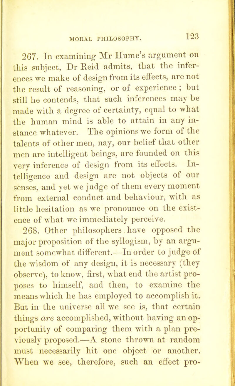 267. In examining Mr Hume's argument on this subject, Dr Reid admits, that the infer- ences we make of design from its effects, are not the result of reasoning, or of experience ; but still he contends, that such inferences may be made with a degree of certainty, equal to what the human mind is able to attain in any in- stance whatever. The opinions we form of the talents of other men, nay, our belief that other men are intelligent beings, are founded on this yery inference of design from its effects. In- telligence and design are not objects of our senses, and yet we judge of them every moment from external conduct and behaviour, with as little hesitation as we pronounce on the exist- ence of what we immediately perceive. 268. Other philosophers have opposed the major proposition of the syllogism, by an argu- ment somewhat different.—In order to judge of the wisdom of any design, it is necessary (they observe), to know, first, what end the artist pro- poses to himself, and then, to examine the means which he has employed to accomplish it. But in the universe all we see is, that certain things are accomplished, without having an op- portunity of comparing them with a plan pre- viously proposed.—A stone thrown at random must necessarily hit one object or another. When we see, therefore, such an effect pro-