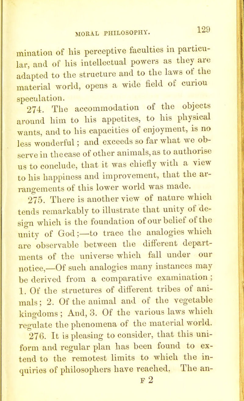 initiation of his perceptive faculties in particu- lar, and of his intellectual powers as they are adapted to the structure and to the laws of the material world, opens a wide field of curiou speculation. 274. The accommodation of the objects around him to his appetites, to his physical wants, and to his capacities of enjoyment, is no less wonderful; and exceeds so far what we ob- serve in the case of other animals, as to authorise us to conclude, that it was chiefly with a view to his happiness and improvement, that the ar- rangements of this lower world was made. 275. There is another view of nature which tends remarkably to illustrate that unity of de- sign which is the foundation of our belief of the unity of God;—to trace the analogies which are observable between the different depart- ments of the universe which fall under our notiCe,—Of such analogies many instances may be derived from a comparative examination ; 1. Of the structures of different tribes of ani- mals ; 2. Of the animal and of the vegetable kingdoms ; And, 3. Of the various laws which regulate the phenomena of the material world. 276. It is pleasing to consider, that this uni- form and regular plan has been found to ex- tend to the remotest limits to which the in- quiries of philosophers have reached. The an- F 2