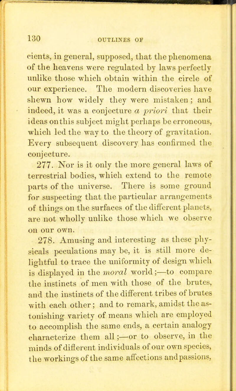 cients, in general, supposed, that the phenomena of the heavens were regulated by laws perfectly unlike those which obtain within the circle of our experience. The modern discoveries have shewn how widely they were mistaken ; and indeed, it was a conjecture a priori that their ideas on this subject might perhaps be erroneous, which led the way to the theory of gravitation. Every subsequent discovery has confirmed the conjecture. 277. Nor is it only the more general laws of terrestrial bodies, which extend to the remote parts of the universe. There is some ground for suspecting that the particular arrangements of things on the surfaces of the different planets, are not wholly unlike those which we observe on our own. 278. Amusing and interesting as these phy- sicals peculations may be, it is still more de- lightful to trace the uniformity of design which is displayed in the moral world;—to compare the instincts of men with those of the brutes, and the instincts of the different tribes of brutes with each other; and to remark, amidst the as- tonishing variety of means which are employed to accomplish the same ends, a certain analogy characterize them all;—or to observe, in the minds of different individuals of our own species, the workings of the same affections and passions,