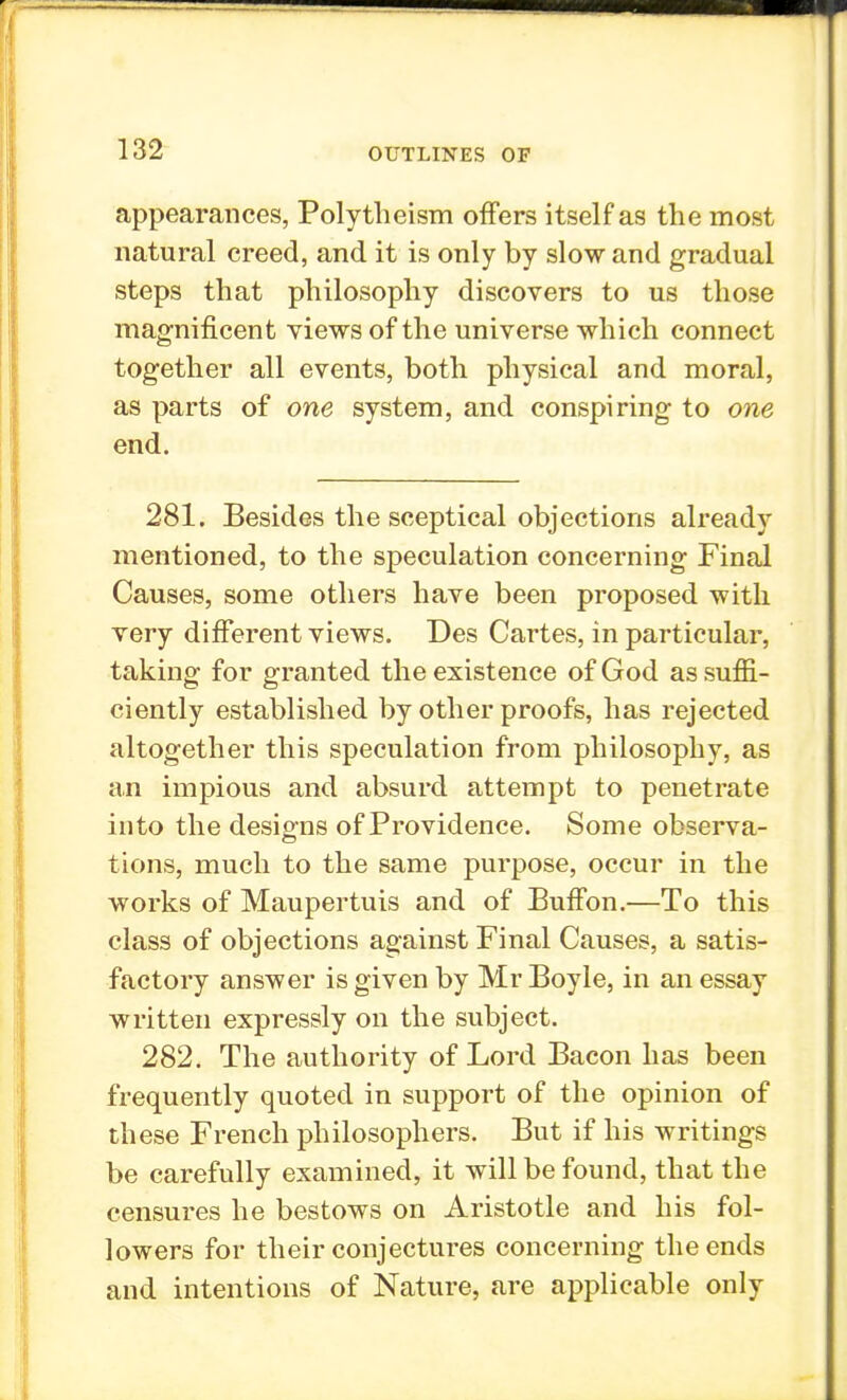 appearances, Polytheism offers itself as the most natural creed, and it is only by slow and gradual steps that philosophy discovers to us those magnificent views of the universe which connect together all events, both physical and moral, as parts of one system, and conspiring to one end. 281. Besides the sceptical objections already mentioned, to the speculation concerning Final Causes, some others have been proposed with very different views. Des Cartes, in particular, taking for granted the existence of God as suffi- ciently established by other proofs, has rejected altogether this speculation from philosophy, as an impious and absurd attempt to penetrate into the designs of Providence. Some observa- tions, much to the same purpose, occur in the works of Maupertuis and of Buffon.—To this class of objections against Final Causes, a satis- factory answer is given by Mr Boyle, in an essay written expressly on the subject. 282. The authority of Lord Bacon has been frequently quoted in support of the opinion of these French philosophers. But if his writings be carefully examined, it will be found, that the censures he bestows on Aristotle and his fol- lowers for their conjectures concerning the ends and intentions of Nature, are applicable only