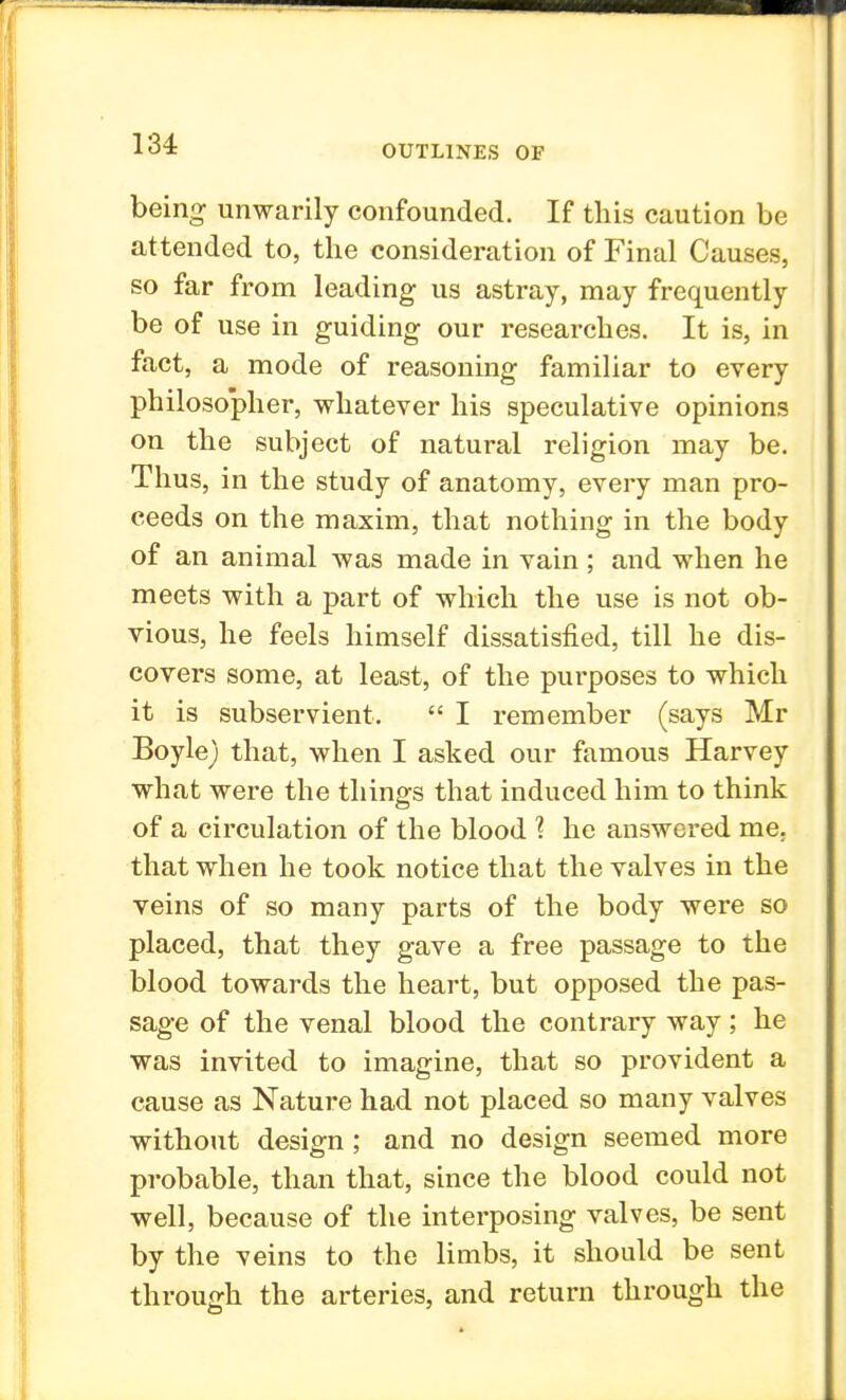 being unwarily confounded. If tins caution be attended to, the consideration of Final Causes, so far from leading us astray, may frequently be of use in guiding our researches. It is, in fact, a mode of reasoning familiar to every philosopher, whatever his speculative opinions on the subject of natural religion may be. Thus, in the study of anatomy, every man pro- ceeds on the maxim, that nothing in the body of an animal was made in vain; and when he meets with a part of which the use is not ob- vious, he feels himself dissatisfied, till he dis- covers some, at least, of the purposes to which it is subservient.  I remember (says Mr Boyle) that, when I asked our famous Harvey what were the things that induced him to think of a circulation of the blood 1 he answered me. that when he took notice that the valves in the veins of so many parts of the body were so placed, that they gave a free passage to the blood towards the heart, but opposed the pas- sage of the venal blood the contrary way; he was invited to imagine, that so provident a cause as Nature had not placed so many valves without design; and no design seemed more probable, than that, since the blood could not well, because of the interposing valves, be sent by the veins to the limbs, it should be sent through the arteries, and return through the