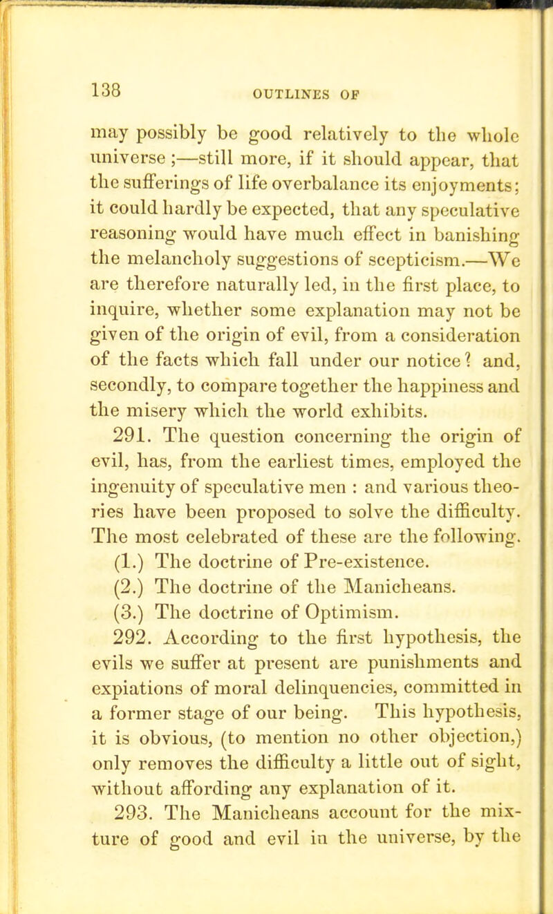 may possibly be good relatively to the whole universe ;—still more, if it should appear, that the sufferings of life overbalance its enjoyments; it could hardly be expected, that any speculative reasoning would have much effect in banishing the melancholy suggestions of scepticism.—We are therefore naturally led, in the first place, to inquire, whether some explanation may not be given of the origin of evil, from a consideration of the facts which fall under our notice? and, secondly, to compare together the happiness and the misery which the world exhibits. 291. The question concerning the origin of evil, has, from the earliest times, employed the ingenuity of speculative men : and various theo- ries have been proposed to solve the difficulty. The most celebrated of these are the following. (1.) The doctrine of Pre-existence. (2.) The doctrine of the Manicheans. (3.) The doctrine of Optimism. 292. According to the first hypothesis, the evils we suffer at present are punishments and expiations of moral delinquencies, committed in a former stage of our being. This hypothesis, it is obvious, (to mention no other objection,) only removes the difficulty a little out of sight, without affording any explanation of it. 293. The Manicheans account for the mix- ture of good and evil in the universe, by the