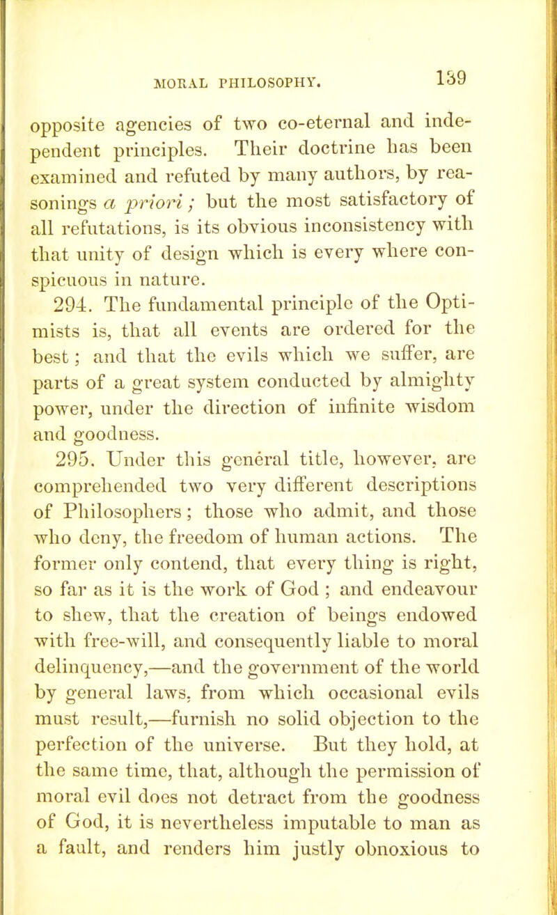 opposite agencies of two co-eternal and inde- pendent principles. Their doctrine has been examined and refuted by many authors, by rea- sonings a priori; but the most satisfactory of all refutations, is its obvious inconsistency with that unity of design which is every where con- spicuous in nature. 294. The fundamental principle of the Opti- mists is, that all events are ordered for the best; and that the evils which we suffer, are parts of a great system conducted by almighty power, under the direction of infinite wisdom and goodness. 295. Under this general title, however, are comprehended two very different descriptions of Philosophers; those who admit, and those who deny, the freedom of human actions. The former only contend, that every thing is right, so far as it is the work of God ; and endeavour to shew, that the creation of beings endowed with free-will, and consequently liable to moral delinquency,—and the government of the world by general laws, from which occasional evils must result,—furnish no solid objection to the perfection of the universe. But they hold, at the same time, that, although the permission of moral evil does not detract from the goodness of God, it is nevertheless imputable to man as a fault, and renders him justly obnoxious to