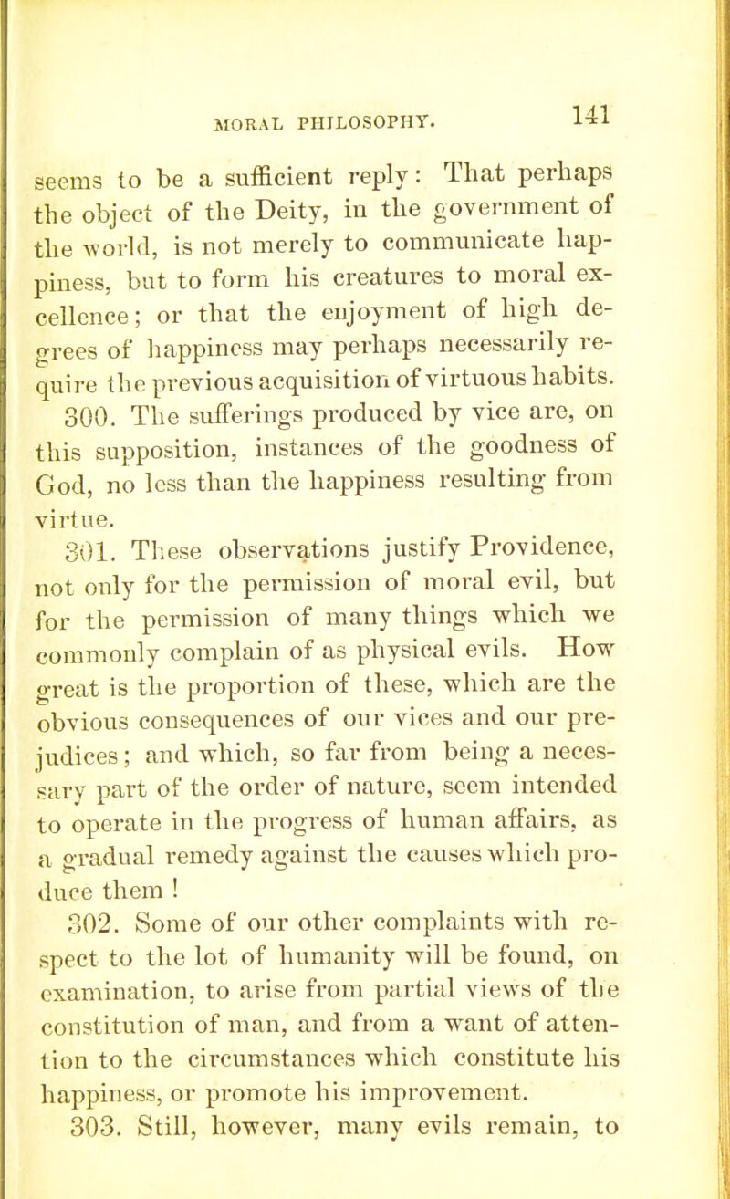 seems to be a sufficient reply: That perhaps the object of the Deity, in the government of the world, is not merely to communicate hap- piness, but to form his creatures to moral ex- cellence; or that the enjoyment of high de- grees of happiness may perhaps necessarily re- quire the previous acquisition of virtuous habits. 300. The sufferings produced by vice are, on this supposition, instances of the goodness of God, no less than the happiness resulting from virtue. 301. These observations justify Providence, not only for the permission of moral evil, but for the permission of many things which we commonly complain of as physical evils. How great is the proportion of these, which are the obvious consequences of our vices and our pre- judices ; and which, so far from being a neces- sary part of the order of nature, seem intended to operate in the progress of human affairs, as a oradual remedy against the causes which pro- duce them ! 302. Some of our other complaints with re- spect to the lot of humanity will be found, on examination, to arise from partial views of the constitution of man, and from a want of atten- tion to the circumstances which constitute his happiness, or promote his improvement. 303. Still, however, many evils remain, to