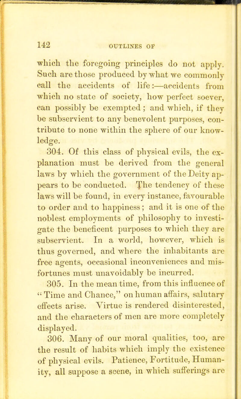 which the foregoing principles do not apply. Such are those produced by what we commonly call the accidents of life:—accidents from which no state of society, how perfect soever, can possibly be exempted; and which, if they be subservient to any benevolent purposes, con- tribute to none within the sphere of our know- ledge. 304. Of this class of physical evils, the ex- planation must be derived from the general laws by which the government of the Deity ap- pears to be conducted. The tendency of these laws will be found, in every instance, favourable to order and to happiness; and it is one of the noblest employments of philosophy to investi- gate the beneficent purposes to which they are subservient. In a world, however, which is thus governed, and where the inhabitants are free agents, occasional inconveniences and mis- fortunes must unavoidably be incurred. 305. In the mean time, from this influence of Time and Chance, on human affairs, salutary effects arise. Virtue is rendered disinterested, and the characters of men are more completely displayed. 306. Many of our moral qualities, too, are the result of habits which imply the existence of physical evils. Patience, Fortitude, Human- ity, all suppose a scene, in which sufferings are