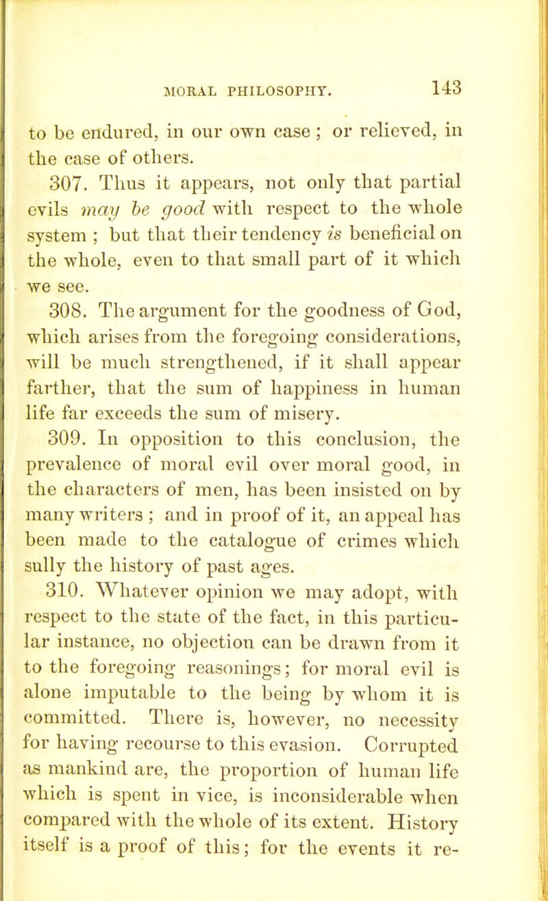 to be endured, in our own case; or relieved, in the case of others. 307. Thus it appears, not only that partial evils may be good with respect to the whole system ; but that their tendency is beneficial on the whole, even to that small part of it which we see. 308. The argument for the goodness of God, which arises from the foregoing considerations, will be much strengthened, if it shall appear farther, that the sum of happiness in human life far exceeds the sum of misery. 309. In opposition to this conclusion, the prevalence of moral evil over moral good, in the characters of men, has been insisted on by many writers ; and in proof of it, an appeal has been made to the catalogue of crimes which sully the history of past ages. 310. Whatever opinion we may adopt, with respect to the state of the fact, in this particu- lar instance, no objection can be drawn from it to the foregoing reasonings; for moral evil is alone imputable to the being by whom it is committed. There is, however, no necessity for having recourse to this evasion. Corrupted as mankind are, the proportion of human life which is spent in vice, is inconsiderable when compared with the whole of its extent. History itself is a proof of this; for the events it re-