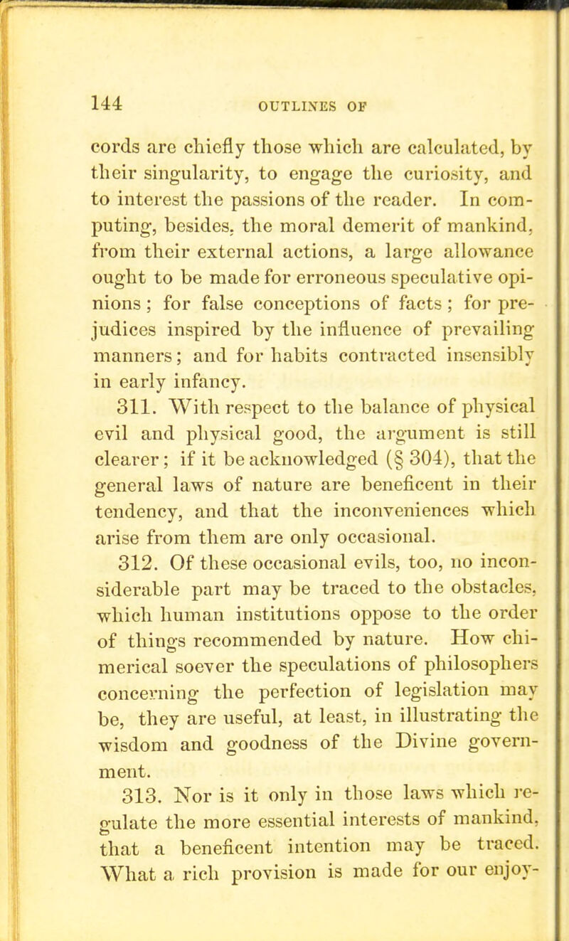 cords are chiefly those which are calculated, by their singularity, to engage the curiosity, and to interest the passions of the reader. In com- puting, besides, the moral demerit of mankind, from their external actions, a large allowance ought to be made for erroneous speculative opi- nions ; for false conceptions of facts; for pre- judices inspired by the influence of prevailing manners; and for habits contracted insensibly in early infancy. 311. With respect to the balance of physical evil and physical good, the argument is still cleai*er; if it be acknowledged (§ 304), that the general laws of nature are beneficent in their tendency, and that the inconveniences which arise from them are only occasional. 312. Of these occasional evils, too, no incon- siderable part may be traced to the obstacles, which human institutions oppose to the order of things recommended by nature. How chi- merical soever the speculations of philosophers concerning the perfection of legislation may be, they are useful, at least, in illustrating the wisdom and goodness of the Divine govern- ment. 313. Nor is it only in those laws which re- gulate the more essential interests of mankind, that a beneficent intention may be traced. What a rich provision is made for our enjoy-