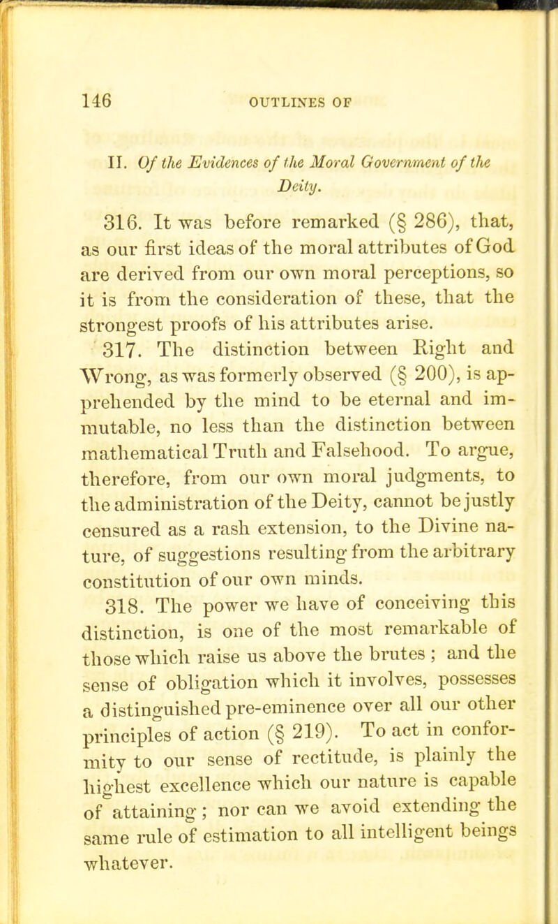 II. Of the Evidences of the Moral Government of the Deity. 316. It was before remarked (§ 286), that, as our first ideas of the moral attributes of God are derived from our own moral perceptions, so it is from the consideration of these, that the strongest proofs of his attributes arise. 317. The distinction between Right and Wrong, as was formerly observed (§ 200), is ap- prehended by the mind to be eternal and im- mutable, no less than the distinction between mathematical Truth and Falsehood. To argue, therefore, from our own moral judgments, to the administration of the Deity, cannot be justly censured as a rash extension, to the Divine na- ture, of suggestions resulting from the arbitrary constitution of our own minds. 318. The power we have of conceiving this distinction, is one of the most remarkable of those which raise us above the brutes ; and the sense of obligation which it involves, possesses a distinguished pre-eminence over all our other principles of action (§ 219). To act in confor- mity to our sense of rectitude, is plainly the highest excellence which our nature is capable of attaining; nor can we avoid extending the same rule of estimation to all intelligent beings whatever.