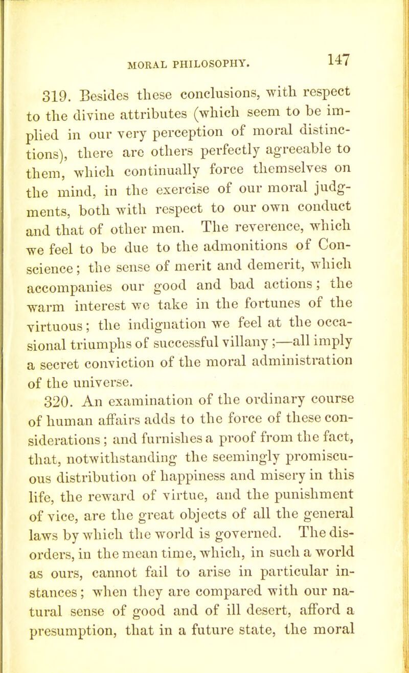 319. Besides these conclusions, with respect to the divine attributes (which seem to be im- plied in our very perception of moral distinc- tions), there are others perfectly agreeable to them, which continually force themselves on the mind, in the exercise of our moral judg- ments, both with respect to our own conduct and that of other men. The reverence, which we feel to be due to the admonitions of Con- science ; the sense of merit and demerit, which accompanies our good and bad actions ; the warm interest we take in the fortunes of the virtuous; the indignation we feel at the occa- sional triumphs of successful villany;—all imply a secret conviction of the moral administration of the universe. 320. An examination of the ordinary course of human affairs adds to the force of these con- siderations ; and furnishes a proof from the fact, that, notwithstanding the seemingly promiscu- ous distribution of happiness and misery in this life, the reward of virtue, and the punishment of vice, are the great objects of all the general laws by which the world is governed. The dis- orders, in the mean time, which, in such a world as ours, cannot fail to arise in particular in- stances ; when they are compared with our na- tural sense of good and of ill desert, afford a presumption, that in a future state, the moral