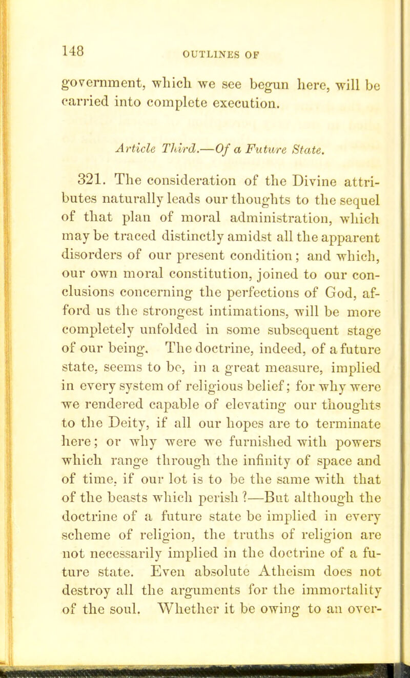 government, which we see begun here, will bo carried into complete execution. Article Third.—Of a Future State. 321. The consideration of the Divine attri- butes naturally leads our thoughts to the sequel of that plan of moral administration, which maybe traced distinctly amidst all the apparent disorders of our present condition; and which, our own moral constitution, joined to our con- clusions concerning the perfections of God, af- ford us the strongest intimations, will be more completely unfolded in some subsequent stage of our being. The doctrine, indeed, of a future state, seems to be, in a great measure, implied in every system of religious belief; for why were we rendered capable of elevating our thoughts to the Deity, if all our hopes are to terminate here; or why were we furnished with powers which range through the infinity of space and of time, if our lot is to be the same with that of the beasts which perish ?—But although the doctrine of a future state be implied in every scheme of religion, the truths of religion are not necessarily implied in the doctrine of a fu- ture state. Even absolute Atheism does not destroy all the arguments for the immortality of the soul. Whether it be owing to an over-