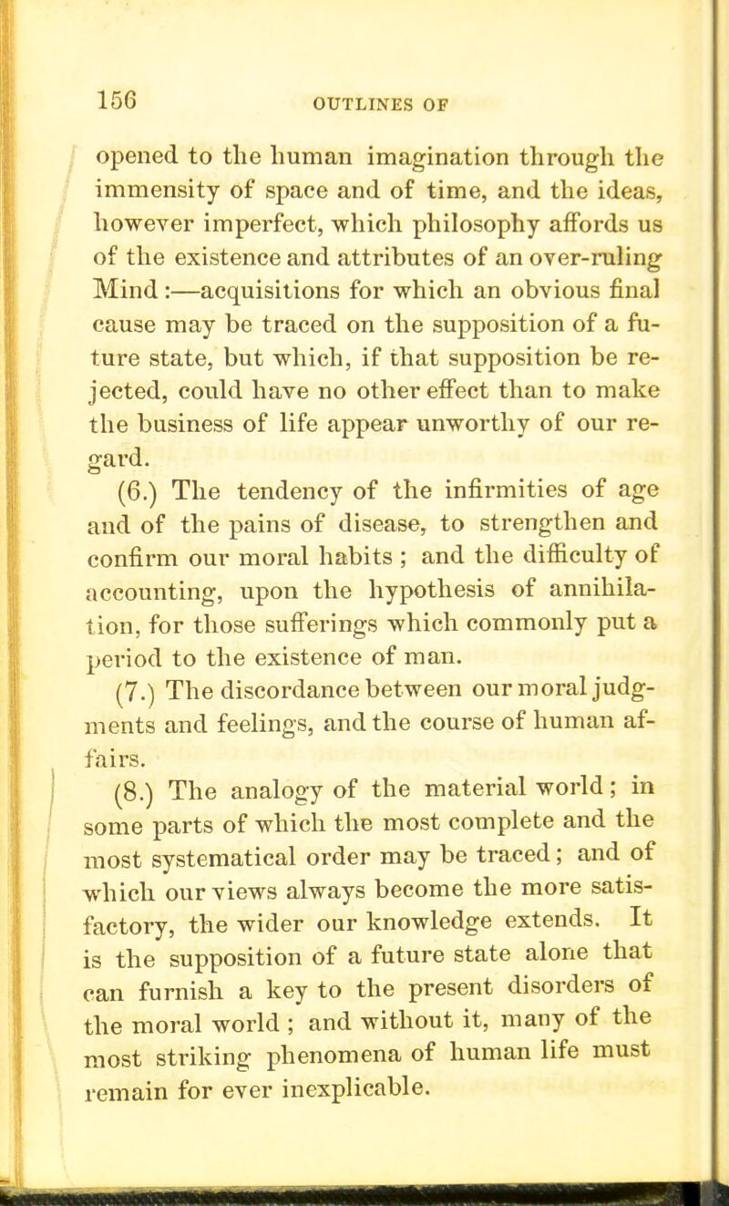 opened to the human imagination through the immensity of space and of time, and the ideas, however imperfect, which philosophy affords us of the existence and attributes of an over-ruling Mind:—acquisitions for which an obvious final cause may be traced on the supposition of a fu- ture state, but which, if that supposition be re- jected, could have no other effect than to make the business of life appear unworthy of our re- gard. (6.) The tendency of the infirmities of age and of the pains of disease, to strengthen and confirm our moral habits ; and the difficulty of accounting, upon the hypothesis of annihila- tion, for those sufferings which commonly put a period to the existence of man. (7.) The discordance between our moral judg- ments and feelings, and the course of human af- fairs. (8.) The analogy of the material world; in some parts of which the most complete and the most systematical order may be traced; and of which our views always become the more satis- factory, the wider our knowledge extends. It is the supposition of a future state alone that can furnish a key to the present disorders of the moral world ; and without it, many of the most striking phenomena of human life must remain for ever inexplicable.