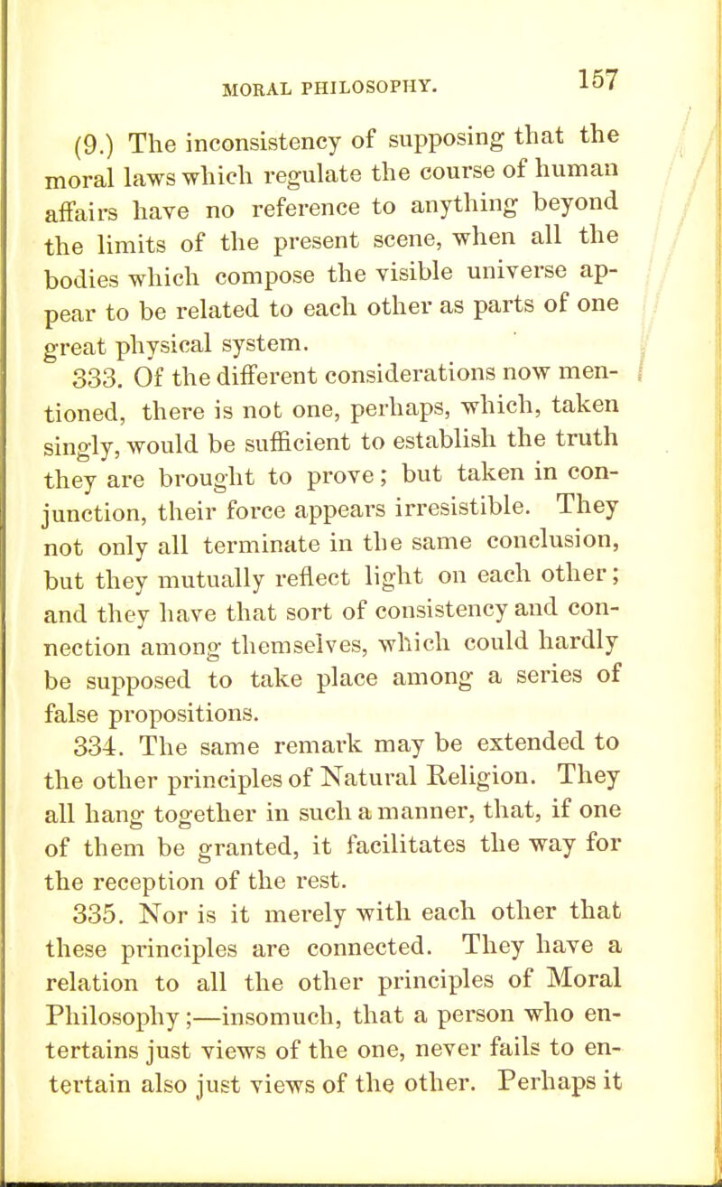 (9.) The inconsistency of supposing that the moral laws which regulate the course of human affairs have no reference to anything beyond the limits of the present scene, when all the bodies which compose the visible universe ap- pear to be related to each other as parts of one great physical system. 333. Of the different considerations now men- tioned, there is not one, perhaps, which, taken singly, would be sufficient to establish the truth they are brought to prove; but taken in con- junction, their force appears irresistible. They not only all terminate in the same conclusion, but they mutually reflect light on each other; and they have that sort of consistency and con- nection among themselves, which could hardly be supposed to take place among a series of false propositions. 334. The same remark may be extended to the other principles of Natural Religion. They all hang- together in such a manner, that, if one of them be granted, it facilitates the way for the reception of the rest. 335. Nor is it merely with each other that these principles are connected. They have a relation to all the other principles of Moral Philosophy;—insomuch, that a person who en- tertains just views of the one, never fails to en- tertain also just views of the other. Perhaps it