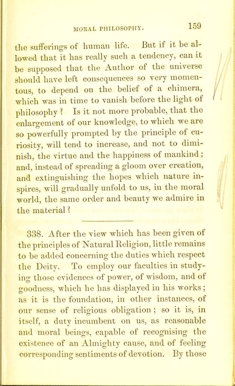 the sufferings of human life. But if it be al- lowed that it has really sueh a tendency, can it be supposed that the Author of the universe should have left consequences so very momen- tous, to depend on the belief of a chimera, which was in time to vanish before the light of philosophy ? Is it not more probable, that the enlargement of our knowledge, to which we are so powerfully prompted by the principle of cu- riosity, will tend to increase, and not to dimi- nish, the virtue and the happiness of mankind; and, instead of spreading a gloom over creation, and extinguishing the hopes which nature in- spires, will gradually unfold to us, in the moral world, the same order and beauty we admire in the material 1 338. After the view which has been given of the principles of Natural Religion, little remains to be added concerning the duties which respect the Deity. To employ our faculties in study- ing those evidences of power, of wisdom, and of goodness, which he has displayed in his works; as it is the foundation, in other instances, of our sense of religious obligation ; so it is, in itself, a duty incumbent on us, as reasonable and moral beings, capable of recognising the existence of an Almighty cause, and of feeling corresponding sentiments of devotion. By those